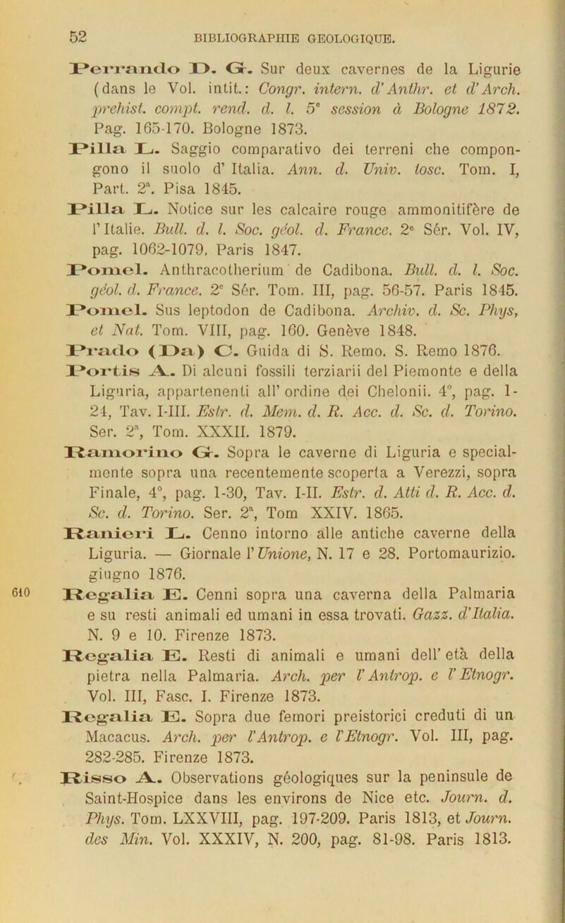 PeiTanclo X>. Gr. Sur deux cavernes de la Ligurie (dans le Vol. intit.: Congr. intern. d’Anthr. et d’Arch. prehist. compt. rend. d. I. 5° session à Bologne 1872. Pag. 165-170. Bologne 1873. DPill» E. Saggio comparativo dei terreni che compon- gono il suolo d’Italia. Ann. d. Univ. losc. Toin. I, Part. 2a. Pisa 1845. IPilla INotice sur les calcaire rouge ammonitifère de l’Italie. Bull. d. I. Soc. gëol. d. France. 2e Sér. Vol. IV, pag. 1062-1079. Paris 1847. Pomcl. Anthracotherium de Cadibona. Bull. d. I. Soc. gëol. d. France. 2e Sér. Torn. III, pag. 56-57. Paris 1845. 1*01x101. Sus leptodon de Cadibona. Archiv. d. Sc. Phys, et Nat. Tom. VIII, pag. 160. Genève 1848. Eraclo (Dm) O. Guida di S. Remo. S. Remo 1876. X^oi'tis A. Di alcuni fossili terziarii del Piemonte e délia Liguria, appartenenti ail’ordine dei Chelonii. 4°, pag. 1- 24, Tav. I-III. Estr. d. Mem. d. R. Acc. d. Sc. d. Torino. Ser. 2, Tom. XXXII. 1879. Ramorino Gr. Sopra le caverne di Liguria e special- monte sopra una recentemente scoperta a Verezzi, sopra Finale, 4°, pag. 1-30, Tav. I-II. Estr. d. Atti d. R. Acc. d. Sc. d. Torino. Ser. 2\ Tom XXIV. 1865. Pfcmiievi IL. Cenno intorno aile antiche caverne délia Liguria. — Giornale l'ünione, N. 17 e 28. Portomaurizio. giugno 1876. Regalio, E. Cenni sopra una caverna délia Palmaria e su resti animali ed umani in essa trovati. Gazz. d'Italia. N. 9 e 10. Firenze 1873. Regali» E. Resti di animali e umani dell' età délia pietra nella Palmaria. Arch. per V Antrop. e V Etnogr. Vol. III, Fasc. I. Firenze 1873. Xtogfiliîx E. Sopra due feinori preistorici creduti di un Macacus. Arch. per l’Antrop. e l'Etnogr. Vol. III, pag. 282-285. Firenze 1873. Risso .A.. Observations géologiques sur la péninsule de Saint-Hospice dans les environs de Nice etc. Journ. d. Phys. Tom. LXXVIII, pag. 197-209. Paris 1813, et Journ. des Min. Vol. XXXIV, N. 200, pag. 81-98. Paris 1813.