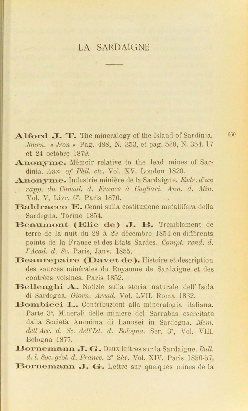 A.lford. J. T. The mineralogy of the Island of Sardinia. Journ. « Jron » Pag. 488, N. 353, et pag. 520, N. 354. 17 et 24 octobre 1879. Anonyme. Mémoir relative to the leacl mines of Sar- dinia. Ann. of Phil. etc. Vol. XV. London 1820. Anonyme. Industrie minière de la Sardaigne. Extr. d'un rapp. du Consul, d. France à Cagliari. Ann. d. Min. Vol. V, Livr. 6'. Paris 1876. BalcLracco EL Cenni sulla costituzione metallifera délia Sardegna. Torino 1854. Beaumont (Eli© cle) J. 15. Tremblement de terre de la nuit du 28 à 29 décembre 1854 en différents points de la France et des Etats Sardes. Compt. rend. d. l’Acad. d. Sc. Paris, Janv. 1855. Beaurepaire (Davet do). Histoire et description des sources minérales du Royaume de Sardaigne et des contrées voisines. Paris 1852. Bellenglii A Notizie sulla storia naturale delf Isola di Sardegna. Giorn. Arcad. Vol. LVII. Roma 1832. Bonibieci L. Contribuzioni alla mineralogia italiana. Parte 3a. Minerali delle minière del Sarrabus esercitate dalla Società Ammima di Lanusei in Sardegna. Mem. dellAcc. d. Sc. dell’Ist. d. Bologna. Ser. 3a, Vol. VIII. Bologna 1877. Bornemann JT. Gr. Deux lettres sur la Sardaigne. Bull, d. I. Soc.gëol. d. France. 2' Sér. Vol. XIV. Paris 1856-57. Bornemann J. Gr. Lettre sur quelques mines de la