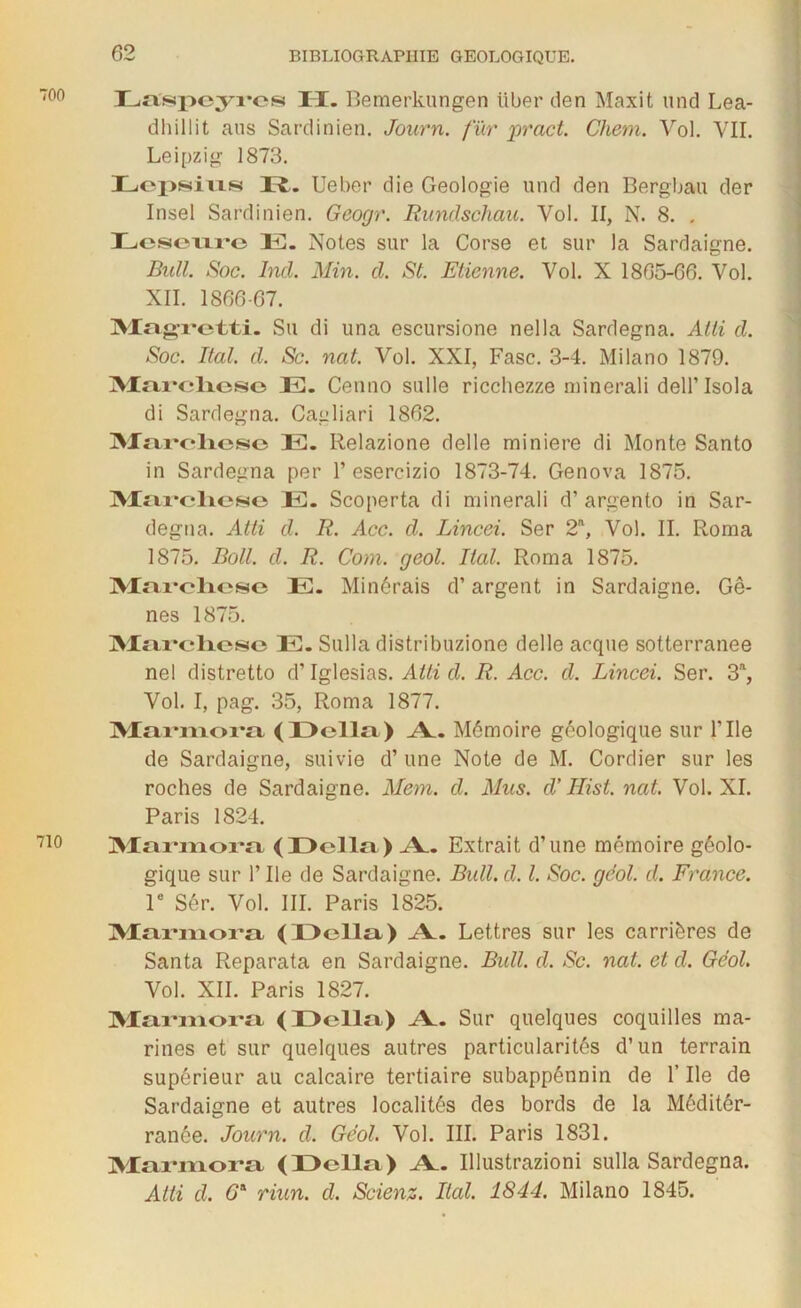 Laspcyrcs II. Bemerkungen liber den Maxit une! Lea- dhillit ans Sardinien. Journ. fur pract. Chem. Vol. VII. Leipzig 1873. Lcpsius D. Ueber die Géologie und den Bergbau der Insel Sardinien. Geogr. Rundschau. Vol. II, N. 8. . Lcsourc IC. Notes sur la Corse et sur la Sardaigne. Bidl. Soc. Ind. Min. d. St. Etienne. Vol. X 1865-66. Vol. XII. 1866-67. Magretti. Su di una escursione nella Sardegna. Atti d. Soc. Ital. d. Sc. nat. Vol. XXI, Fasc. 3-4. Milano 1879. Marchese IC. Cenno sulle ricchezze minerali dell’ Isola di Sardegna. Cagliari 1862. Marchese E. Relazione delle minière di Monte Santo in Sardegna per 1’esercizio 1873-74. Genova 1875. Marchese E. Scoperta di minerali d’argento in Sar- degna. Atti d. R. Acc. d. Lincei. Ser 2n, Vol. II. Roma 1875. Boit. d. R. Com. geol. Ital. Roma 1875. Marchese E. Minérais d’argent in Sardaigne. Gê- nes 1875. Marchese E. Sulla distribuzione delle arque sotterranee nel distretto d’Iglesias. Atti d. R. Acc. d. Lincei. Ser. 3a, Vol. I, pag. 35, Roma 1877. Marmora (Délia) A_. Mémoire géologique sur F Ile de Sardaigne, suivie d’une Note de M. Cordier sur les roches de Sardaigne. Mem. d. Mus. d'Hist. nat. Vol. XI. Paris 1824. Marmora (Délia) A_. Extrait d’une mémoire géolo- gique sur l’Ile de Sardaigne. Bull. d. I. Soc. geol. d. France. 1e Sér. Vol. III. Paris 1825. Marmora (Délia) .A_. Lettres sur les carrières de Santa Reparata en Sardaigne. Bidl. d. Sc. nat. et d. Geol. Vol. XII. Paris 1827. Marmora (Délia) A_. Sur quelques coquilles ma- rines et sur quelques autres particularités d’un terrain supérieur au calcaire tertiaire subappénnin de l’Ile de Sardaigne et autres localités des bords de la Méditér- ranêe. Journ. d. Geol. Vol. III. Paris 1831. Marmora (Délia) Æ. Illustrazioni sulla Sardegna. Atti d. 6* riun. d. Scienz. Ital. 1844. Milano 1845.