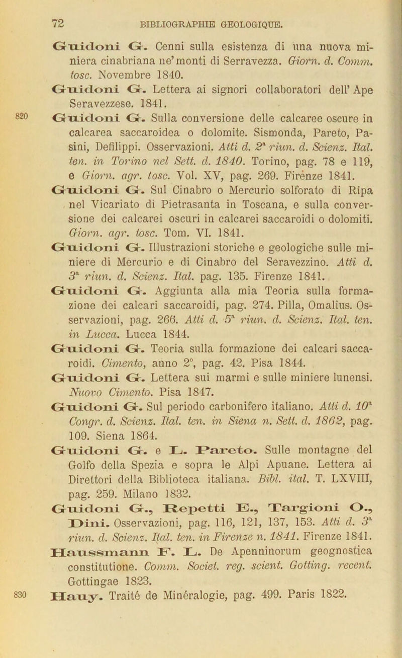 Griiicloni Gr. Cenni sulla esistenza di una nuova mi- niera cinabriana ne’monti di Serravezza. Giorn. cl. Comm. tosc. Novembre 1840. Grixicloni Gr. Lettera ai signori collaboratori dell’ Ape Seravezzese. 1841. Grixicloni Gr. Sulla conversione delle calcaree oscure in calcarea sacearoidea o dolomite. Sismonda, Pareto, Pa- sini, Defilippi. Osservazioni. Atti d. 2* riun. cl. Scienz. liai, ten. in Torino nel Sett. d. 1840. Torino, pag. 78 e 119, e Giorn. agr. tosc. Vol. XV, pag. 269. Firénze 1841. Grixicloni Gr. Sul Cinabro o Mercurio solforalo di Ripa nel Vicariato di Pietrasanta in Toscana, e sulla conver- sione dei calcarei oscuri in calcarei saccaroidi o dolomiti. Giorn. agr. tosc. Tom. VI. 1841. Grixicloni Gr. Illustrazioni storiche e geologiche sulle mi- nière di Mercurio e di Cinabro del Seravezzino. Atti cl. 3a riun. d. Scienz. liai. pag. 135. Firenze 1841. Grixicloni Gr. Aggiunta alla mia Teoria sulla forma- zione dei calcari saccaroidi, pag. 274. Pilla, Omalius. Os- servazioni, pag. 266. Atti cl. 5a riun. cl. Scienz. Ital. ten. in Lucca. Lucca 1844. Grixicloni Gr. Teoria sulla formazione dei calcari sacca- roidi. Cimento, anno 2°, pag. 42. Pisa 1844. Grixicloni Gr. Lettera sui marmi e sulle minière lunensi. Nuovo Cimento. Pisa 1847. Grixicloni Gr. Sul periodo carbonifero italiano. Atti d. 10a Concgr. cl. Scienz. Ital. ten. in Siena n. Sett. cl. 1862, pag. 109. Siena 1864. Griiicloni Gr. e IL. Pareto. Sulle montagne del Golfo délia Spezia e sopra le Alpi Apuane. Lettera ai Direttori délia Biblioteca italiana. Bibl. ital. T. LXVIII, pag. 259. Milano 1832. Grixicloni Gr., Repotti E., Targioni O., X>ini. Osservazioni, pag. 116, 121, 137, 153. Atti cl. 3a riun. cl. Scienz. liai. ten. in Firenze n. 1841. Firenze 1841. Haussmann E. E. De Apenninorum geognostica constitutione. Comm. Sociel. reg. scient. Gotting. recent. Gottingae 1823. Hauy. Traité de Minéralogie, pag. 499. Paris 1822. 830