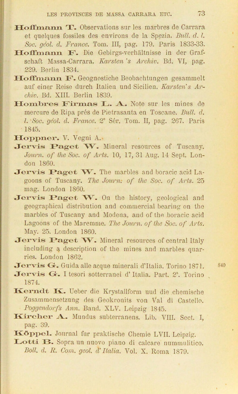 Hoffmann T. Observations sur les marbres de Carrara et quelques fossiles des environs de la Spezia. Bull. cl. I. Soc. géol. cl. France. Tom. III, pag. 179. Paris 1833-33. Hoffmann. F. Die Gebirgs-verhâltnisse in der Graf- schaft Massa-Carrara. Karsten ’s Arcliiv. Bd. VI, pag. 229. Berlin 1834. Hoffmann F. Geognostiche Beobachtungen gesammelt auf einer Reise durch Italien und Sicilien. Karsten’s Ar- chiv. Bd. XIII. Berlin 1839. Hombres Firmas L. Note sur les mines de mercure de Ripa prés de Pietrasanta en Toscane. Bull. cl. I. 'Soc. géol. d. France. 2e Sér. Tom. II, pag. 267. Paris 1845. Hoppner. V. Vegni A.- Jervis Paget W- Minerai resources of Tuscany. Journ. of the Soc. of Arts. 10, 17, 31 Aug. 14 Sept. Lon- don 1860. Jervis Paget ”W. The marbles and boracic acid La- goons of Tuscany. The Journ: of ilie Soc. of Arts. 25 mag. London 1860. Jervis Paget W. On the history, geological and geographical distribution and commercial bearing on the marbles of Tuscany and Modeaa, and of the boracic acid Lagoons of the Maremme. The Journ. of the Soc. of Arts. May. 25. London 1860. Jervis Paget W. Minerai resources of central Italy including a description of the mines and marbles quar- ries. London 1862. Jervis Gr. Guida aile acque minerali d’Italia. Torino 1871. Jei-vis Gr. I tesori sotterranei d’Italia. Part. 2\ Torino 1874. IGernclt IG. Ueber die Krystallform uud die chemische Zusammensetzung des Geokronits von Val di Castello. Poggendorfs Ann. Band. XLV. Leipzig 1845. IGii'cliei* ^V. Mundus subterranens. Lib. VIII. Sect. I, pag. 39. Kôppel. Journal fur praktische Chemie LVII. Leipzig. Lot-ti B. Sopra un nuovo piano di calcare nummulitico. Boll. cl. R. Com. geol. cl’ Italia. Vol. X. Roma 1879.