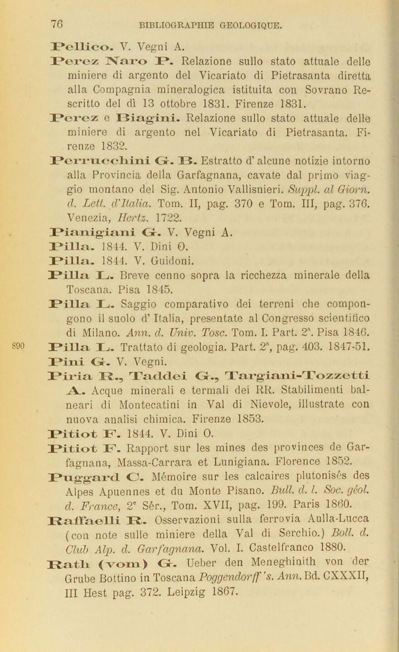 DPellico. V. Vegni A. Pcrcz Naro JP. Relazione sullo stato attuale delle minière di argento del Vicariato di Pietrasanta diretta alla Compagnia mineralogica istituita con Sovrano Re- scritto del di 13 ottobre 1831. Firenze 1831. Pcrcz e Biagini. Relazione sullo stato attuale delle minière di argento nel Vicariato di Pietrasanta. Fi- renze 1832. JPei*i*vLccliini O. 13. Estratto d’alcune notizie intorno alla Provincia délia Garfagnana, cavate dal primo viag- gio montano del Sig. Antonio Vallisnieri. Suppl al Giorn. cl. Lett. d’italia. Tom. II, pag. 370 e Tom. III, pag. 376. Venezia, Hertz. 1722. Pianigiani Gr. V. Vegni A. JPilla. 1844. V. Dini 0. JPilla. 1844. V. Guidoni. JPilla L. Breve cenno sopra la ricchezza minérale délia Toscana. Pisa 1845. JPilla, JL,. Saggio comparativo dei terreni che compon- gono il suolo d’Italia, presentate al Congresso scientifico di Milano. Ann. d. Univ. Tosc. Tom. I. Part. 2\ Pisa 1846. JPilla IL,. Trattato di geologia. Part. 2a, pag. 403. 1847-51. Fini Gr- V. Vegni. JPii*ia 13., Tacltlei Gr., Targiani-Tozzetti >V.. Acque minerali e termali dei RR. Stabilimenti bal- neari di Montecatini in Val di Nievole, illustrate con nuova analisi chimica. Firenze 1853. JPitiot IP. 1844. V. Dini O. JPitiot IP. Rapport sur les mines des provinces de Gar- fagnana, Massa-Carrara et Lunigiana. Florence 1852. JPacrtrai’cl O. Mémoire sur les calcaires plutonisés des Alpes Apuennes et du Monte Pisano. Bull. d. I. Soc. gêol. d. France, 2e Sér., Tom. XVII, pag. 199. Paris 1860. J3aXTaelli 13,. Osservazioni sulla ferrovia Aulla-Lucca (con note sulle minière délia Val di Serchio.) Boll. d. Club Alp. d. Garfagnana. Vol. I. Castelfranco 1880. I3atli (vom) Gr. Ueber den Meneghinith von der Grube Bottino in Toscana Poggcndorff’s. Ann. Bd. CXXXII, III Hest pag. 372. Leipzig 1867.