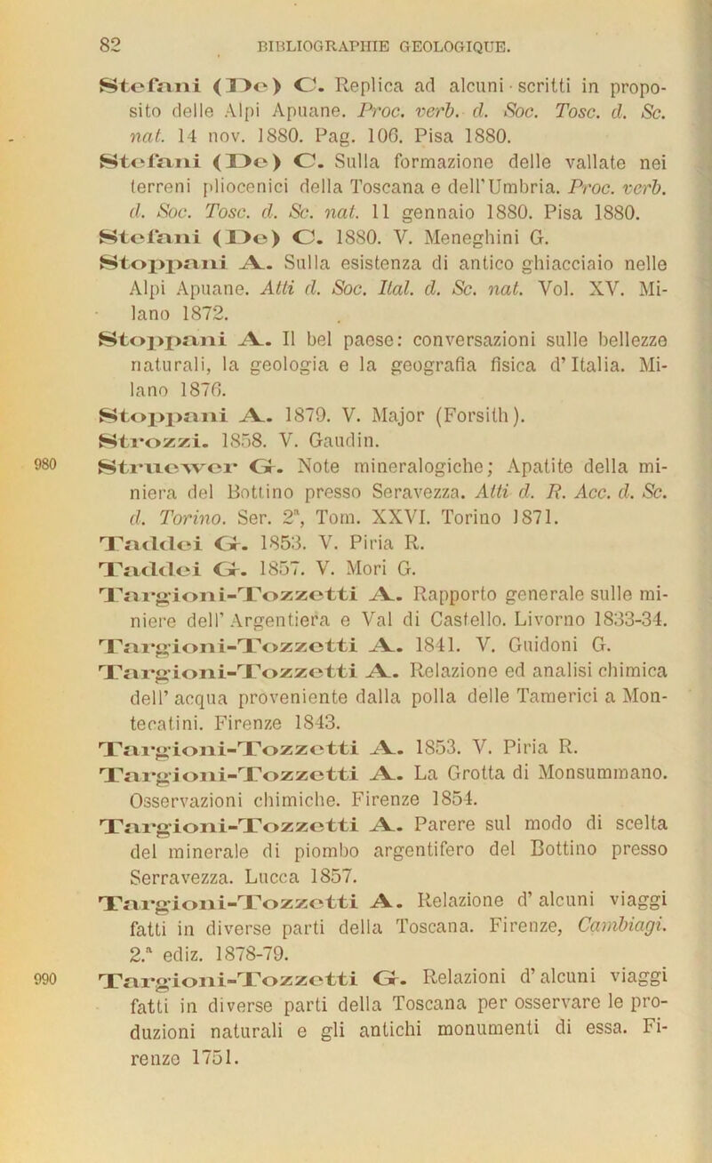 Stéfani <33e) C. Replica ad alcuni ■ scritti in propo- sito delle Alpi Apuane. Proc. verb. cl. Soc. Tosc. cl. Sc. nat. 14 nov. 1880. Pag. 100. Pisa 1880. Stéfani (33e) C. Sulla formazione delle vallate nei terreni pliocenici délia Toscana e dell’Umbria. Proc. vcrb. cl. Soc. Tosc. d. Sc. nat. 11 gennaio 1880. Pisa 1880. Stéfani <13e) O. 1880. V. Meneghini G. Stoppani A. Sulla esistenza di antico ghiacciaio nelle Alpi Apuane. Atti cl. Soc. liai. d. Sc. nat. Vol. XV. Mi- lano 1872. Stoppani A. Il bel paese: conversazioni sulle bellezzo naturali, la geologia e la geografia fisica d’Italia. Mi- lano 1870. Stoppani A. 1879. V. Major (Forsilh). Stvozxi. 1858. V. Gaudin. 980 Struewer Gf. Note mineralogiche; Apatite délia mi- niera del Bottino presso Seravezza. Atti d. P. Acc. cl. Sc. cl. Torino. Ser. 2a, Tom. XXVI. Torino J 871. Tacldoi Gr. 1853. V. Piria R. Taclclei O. 1857. V. Mori G. Targioni-Tozzetti A. Rapporto generale sulle mi- nière del F Argentiera e Val di Castello. Livorno 1833-34. Targioni-Tozzetti A. 1841. V. Guidoni G. Tarcioni-Tozzetti A. Relazione ed analisi chimica dell’acqua proveniente dalla polla delle Tamerici a Mon- tecatini. Firenze 1843. Targioni-Tozzetti A. 1853. V. Piria R. Taraioni-Tozzetti A. La Grotta di Monsummano. Osservazioni ehimiche. Firenze 1854. Targioni-Tozzetti A. Parère sul modo di scelta del minérale di piombo argentifero del Bottino presso Serravezza. Lucca 1857. Targioni-Tozzetti A. Relazione d’alcuni viaggi fatti in diverse parti délia Toscana. Firenze, Cambiagi. 2.a ediz. 1878-79. 990 Targioni-Tozzetti Gr. Relazioni d’alcuni viaggi fatti in diverse parti délia Toscana per osservare le pro- duzioni naturali e gli antichi monumenti di essa. Fi- renze 1751.