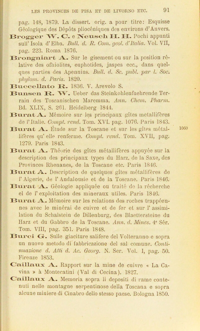 pag. 148, 1879. La dissert. orig. a pour titre: Esquisse Géologique des Dépôts pliocéniques des environs d’Anvers. Brogger AV. C. e Neuscli H. H. Pochi appunti sull’ Isola d’Elba. Bull. d. R. Com. geol. d'italia. Vol. VII, pag. 223. Roma 1876. Bi'ongiiiart A. Sur le gisement ou sur la position ré- lative des ofliiolites, euphotides, jaspes ecc., dans quel- ques parties des Apennins. Bull. d. Sc. publ. par l. Soc. phylom. d. Paris. 1820. Buecellato R. 1836. V. Arevolo S. Bunsen R. W. Ueber das Steinkohlenfuehrende Ter- rain des Toscanischen Maremma. Ann. Chem. Pharm. Bd. XLIX, S. 261. Heidelberg 1844. Burat A. Mémoire sur les principaux gîtes métallifères de P Italie. Compt. rend. Tom. XVI. pag. 1076. Paris 1843. Burat A.. Étude sur la Toscane et sur les gîtes métal- lifères qu’ elle renferme. Compt. rend. Tom. XVII, pag. 1279. Paris 1843. A. Théorie des gîtes métallifères appuyée sur la description des principaux types du Harz, de la Saxe, des Provinces Rhénanes, de la Toscane etc. Paris 1846. A. Description de quelques gîtes métallifères de P Algérie, de l’Andalousie et de la Toscane. Paris 1846. Bxii-ttt A. Géologie appliquée ou traité de la récherche el de l’exploitation des minéraux utiles. Paris 1846. Bixvîtt A. Mémoire sur les relations des roches trappéen- nes avec le minérai de cuivre et de fer et sur P assimi- lation du Schalstein de Dillenburg, des Blaettersteine du Harz et du Gabbro de la Toscane. Ann. d. Mines. 4e Sér. Tom. VIII, pag. 351. Paris 1848. Bixi*ci Gr. Sulle giaciture salifere del Volteranno e sopra un nuovo metodo di fabbricazione del sal com une. Conli- nuazione d. Atti d. Ac. Georg. N. Ser. Vol. I, pag. 50. Firenze 1853. Oaillaux A. Rapport sur la mine de cuivre « La Ca- vina » à Montecatini (Val di Cecina). 1827. Oaillaixx A. Memoria sopra li depositi di rame conte- nuti nelle montagne serpentinose délia Toscana e sopra alcune minière di Ginabro dello stesso paese. Bologna 1850. 1060