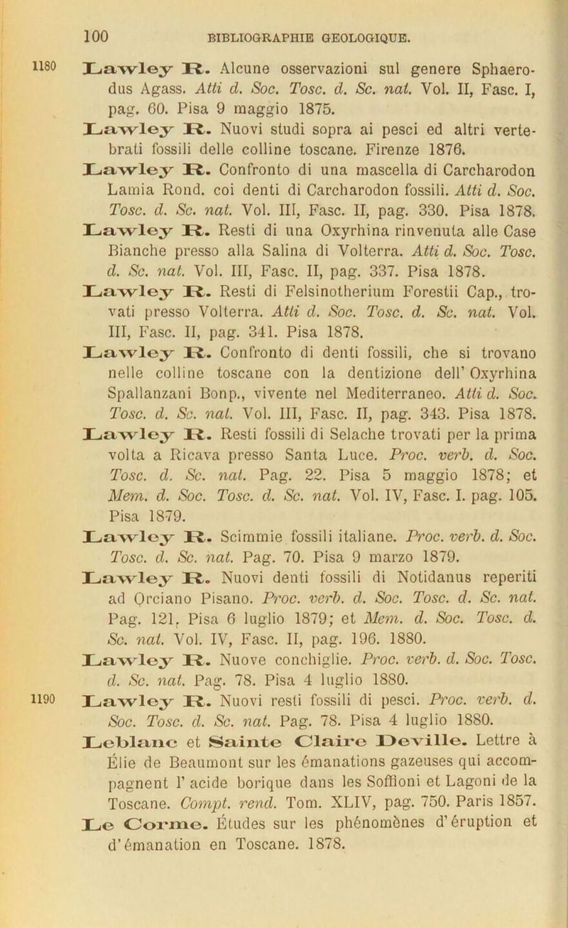 1180 1190 Lawley Pt. Alcune osservazioni sul genere Sphaero- dus Agass. Atti d. Soc. Tosc. d. Sc. nal. Vol. II, Fasc. I, pag. 60. Pisa 9 raaggio 1875. Lawley It- Nuovi studi sopra ai pesci ed altri verte- brati fossili delle colline toscane. Firenze 1876. Lawley It. Confronto di una mascella di Carcharodon Lamia Rond, coi denti di Carcharodon fossili. Atti d. Soc. Tosc. d. Sc. nat. Vol. III, Fasc. II, pag. 330. Pisa 1878. Lawley Pt. Resti di una Oxyrhina rinvenuta aile Case Bianche presso alla Salina di Volterra. Atti d. Soc. Tosc. d. Sc. nat. Vol. III, Fasc. II, pag. 337. Pisa 1878. Lawley Pt- Resti di Felsinotherium Forestii Cap., tro- vati presso Volterra. Atti d. Soc. Tosc. d. Sc. nat. Vol. III, Fasc. II, pag. 341. Pisa 1878. Lawley R. Confronto di denti fossili, che si trovano nelle colline toscane con la dentizione delP Oxyrhina Spallanzani Bonp., vivente nel Mediterraneo. Atti d. Soc. Tosc. d. Sc. nal. Vol. III, Fasc. II, pag. 343. Pisa 1878. Lawley IL Resti fossili di Selache trovati per la prima volta a Ricava presso Santa Luce. Proc. verb. d. Soc. Tosc. d. Sc. nat. Pag. 22. Pisa 5 maggio 1878; et Mem. d. Soc. Tosc. d. Sc. nat. Vol. IV, Fasc. I. pag. 105. Pisa 1879. Lawley It. Scimrnie fossili italiane. Proc. verb. d. Soc. Tosc. d. Sc. nat. Pag. 70. Pisa 9 marzo 1879. Lawley Pt. Nuovi denti fossili di Notidanus reperiti ad Orciano Pisano. Proc. verb. d. Soc. Tosc. d. Sc. nat. Pag. 121. Pisa 6 luglio 1879; et Mem. d. Soc. Tosc. d. Sc. nat. Vol. IV, Fasc. II, pag. 196. 1880. Lawley Pt. Nuove conchiglie. Proc. verb. d. Soc. Tosc. d. Sc. nat. Pag. 78. Pisa 4 luglio 1880. Lawley Pt. Nuovi resti fossili di pesci. Proc. verb. d. Soc. Tosc. d. Sc. nat. Pag. 78. Pisa 4 luglio 1880. Lelblane et Sainte Claire Deville. Lettre à Élie de Beaumont sur les émanations gazeuses qui accom- pagnent F acide borique dans les Soffîoni et Lagoni de la Toscane. Compt. rend. Tom. XLIV, pag. 750. Paris 1857. Le Corme. Études sur les phénomènes d’éruption et d’émanation en Toscane. 1878.