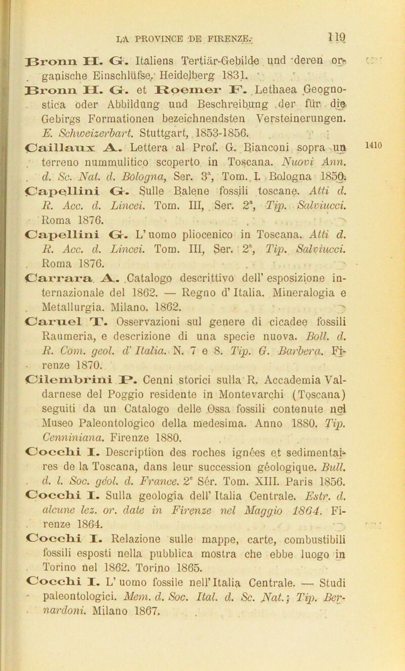 Bronn H. Gr. Italiens Tertiâr-Gebilde und 'deren or- gauische Einschlüfse,' Heidelberg 1831. Bronn II. Gr. et Roemer F. Lethaea Geogno- stica oder Abbildang und Beschreibung .der fur die Gebirgs Formationen bezeichnendsten Versteinerungen. E. Schweizerbart. Stuttgart, 1853-1856. Oaillaxix A. Lettera al Prof. G. Rianconi sopra un terreno nummulitico scoperto in Toscana. Nuovi Ann. d. Sc. Nat. cl. Bologna, Ser. 3a, Tom. I. Bologna 1850: jCapesllini Gr. Sulle Balene fossili toscane. Atti d. R. Acc. d. Lincei. Tom. III, Ser. 2a, Tip. Salviucci. Capellini Gr. L’uorao pliocenico in Toscana. Atti d. R. Acc. d. Lincei. Tom. III, Ser. 2a, Tip. Salviucci. Roma 1876. Carrara A. Catalog.o descrittivo delT esposizione in- ternazionale del 1862. — Regno d’Italia. Mineralogia e Metallurgia. Milano. 1862. Caruel T. Osservazioni sul genere di cicadee fossili Raumeria, e descrizione di una specie nuova. Boit. d. R. Com. geol. cl' Italia. N. 7 e 8. Tip. G. Barbera. Fi- renze 1870. Cilcmbrini T*. Cenni storici sulla R. Accademia Val- darnese del Poggio residente in Montevarçhi (Toscana) seguiti da un Catalogo delle Ossa fossili contenute nel Museo Paleontolôgico délia medesima. Anno 1880. Tip. Cenniniana. Firenze 1880. Oocclii I. Description des roches ignées et sedimentai- res de la Toscana, dans leur succession géologique. Bull, d. I. Soc. gèol. d. France. 2e Sér. Tom. XIII. Paris 1856. Oocclii I. Sulla geologia dell’ Italia Centrale. Estr. d. alcune lez. or. date in Firenze nel Maggio 1864. Fi- renze 1864. Oocclii I. Relazione sulle mappe, carte, combustibili fossili esposti nella pubblica mostra che ebbe luogo in Torino nel 1862. Tori.no 1865. Oocclii I. L’uomo fossile nelF Italia Centrale. — Studi - paleontologici. Mem. d. Soc. Ital. d. Sc. Ncit. ; Tip. Ber- narcloni. Milano 1867. 1410