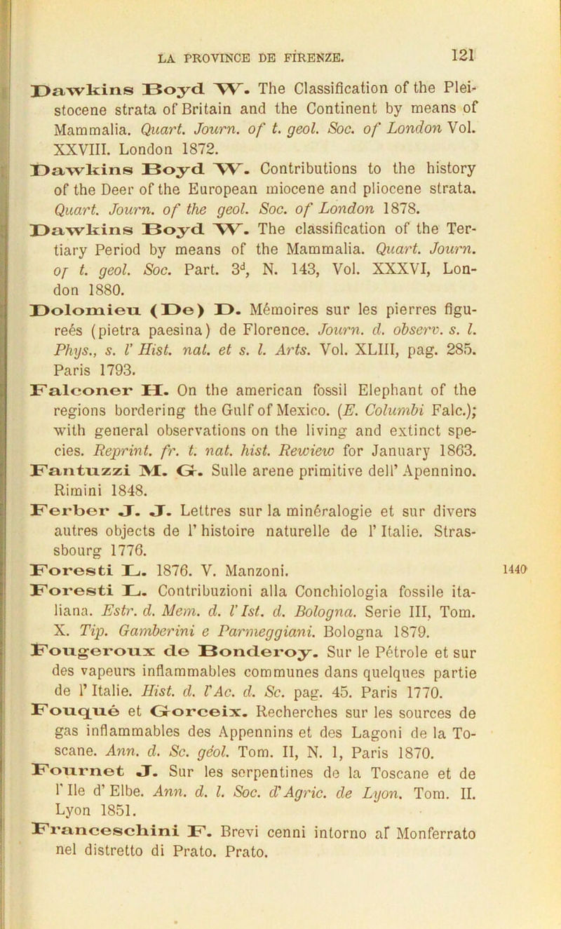 Dawkins Boyd. ~W. The Classification of the Plei- stocene strata of Britain and the Continent by means of Mammalia. Quart. Journ. of t. geol. Soc. of London Vol. XXVIII. London 1872. Dawkins Boyd W. Contributions to the history of the Deer of the European miocene and pliocène strata. Quart. Journ. of the geol. Soc. of London 1878. Dawkins Boyd 'W. The classification of the Ter- tiary Period by means of the Mammalia. Quart. Journ. Of t. geol. Soc. Part. 3d, N. 143, Vol. XXXVI, Lon- don 1880. Dolomieu (De) JO. Mémoires sur les pierres figu- reés (pietra paesina) de Florence. Journ. d. observ. s. I. Phys., s. V Hist. nal. et s. I. Arts. Vol. XLIII, pag. 285. Paris 1793. Falconer IX. On the american fossil Eléphant of the régions bordering the Gulf of Mexico. (E. Columbi Falc.); with general observations on the living and extinct spe- cies. Reprint. fr. t. nat. hist. Rewiew for January 1863. Fantuzzi 31. Gr. Sulle arene primitive dell’ Apennino. Riraini 1848. Ferber J. J. Lettres sur la minéralogie et sur divers autres objects de T histoire naturelle de l’Italie. Stras- sbourg 1776. Foresti B. 1876. V. Manzoni. Foresti B. Contribuzioni alla Conchiologia fossile ita- liana. Estr. d. Mem. d. V Ist. d. Bologna. Sérié III, Tom. X. Tip. Gamberini e Parmeggiani. Bologna 1879. Fougeroux de Bonderoy. Sur le Pétrole et sur des vapeurs inflammables communes dans quelques partie de l’Italie. Hist. d. VAc. d. Sc. pag. 45. Paris 1770. Fonqixé et Gorceix. Recherches sur les sources de gas inflammables des Appennins et des Lagoni de la To- scane. Ann. d. Sc. géol. Tom. II, N. 1, Paris 1870. Fournet J. Sur les serpentines de la Toscane et de 1 Ile d’Elbe. Ann. d. I. Soc. d'Agrie. de Lyon. Tom. II. Lyon 1851. Fra.ncesch.ini F. Brevi cenni intorno af Monferrato nel distretto di Prato. Prato. 1440