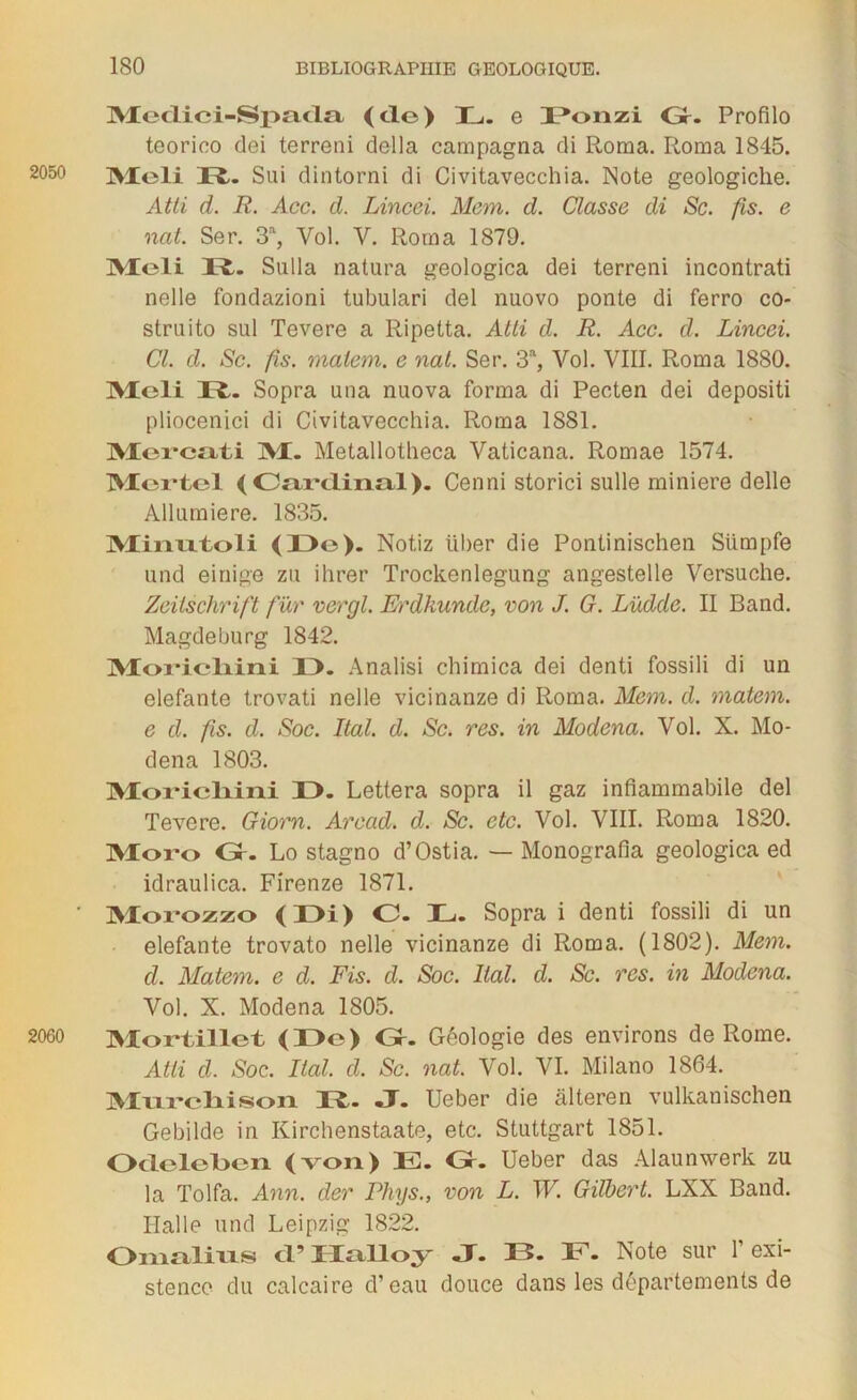 Medici-Spada (de) L. e Ponzi G. Profilo teorico dei terreni délia campagna di Roma. Roma 1845. 2050 jytoli 37t. Sui dintorni di Civitavecchia. Note geologiclie. Atli d. R. Acc. d. Lincei. Mem. d. Classe di Sc. fis. e nat. Ser. 3% Vol. V. Roma 1879. IVIeli 37t. Sulla natura geologica dei terreni incontrati nelle fondazioni tubulari dei nuovo ponte di ferro co- struito sul Tevere a Ripetta. Atli d. R. Acc. cl. Lincei. Cl. d. Sc. fis. matem. e nat. Ser. S'1, Vol. VIII. Roma 1880. Mcli 37t. Sopra una nuova forma di Pecten dei depositi pliocenici di Civitavecchia. Roma 1881. Mercati M. Metallotheca Vaticana. Romae 1574. Mortel ( Cai’tlinal). Cenni storici sulle minière delle Allumiere. 1835. Minntoli (33o). Notiz liber die Pontinischen Stimpfe und einige zu ihrer Trockenlegung angestelle Versuche. Zeitschrift fur vergl. Erdkunde, von J. G. Lüdde. II Band. Magdeburg 1842. Morlcliini D. Analisi chimica dei denti fossili di un elefante trovati nelle vicinanze di Roma. Mem. d. matem. e d. fis. d. Soc. Ital. d. Sc. res. in Modena. Vol. X. Mo- dena 1803. Morieliiiii 33. Lettera sopra il gaz infiammabile dei Tevere. Giorn. Arccid. d. Sc. etc. Vol. VIII. Roma 1820. Moro Gr. Lo stagno d’Ostia. — Monografia geologica ed idraulica. Firenze 1871. ' Morozzo (Di) O. JL. Sopra i denti fossili di un elefante trovato nelle vicinanze di Roma. (1802). Mem. cl. Matem. e d. Fis. d. Soc. liai. cl. Sc. res. in Modena. Vol. X. Modena 1805. 2060 Mortillet (33e) Gr. Géologie des environs de Rome. Atli d. Soc. liai. d. Sc. nat. Vol. VI. Milano 1864. Murelii sori 37t. J. Ueber die âlteren vulkanischen Gebilde in Kirchenstaate, etc. Stuttgart 1851. Odelclxm (von) E. G. Ueber das Alaunwerk zu la Tolfa. Ann. der Phys., von L. W. Gilbert. LXX Band. Halle und Leipzig 1822. Omalius <PHalloy -T. 375. E. Note sur l’exi- stence du calcaire d’eau douce dans les départements de