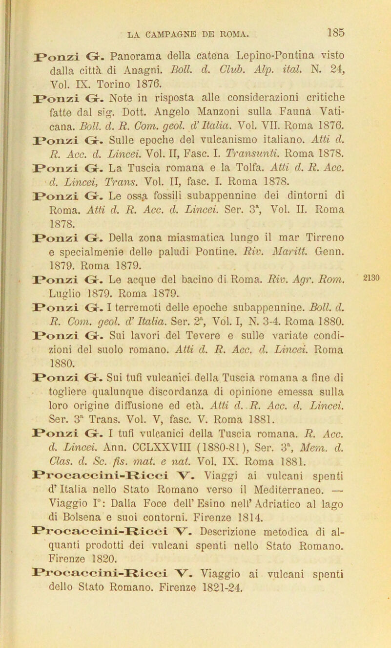 ponzi Gr. Panorama délia catena Lepino-Pontina visto dalla città di Anagni. Boll. d. Club. Alp. ital. N. 24, Vol. IX. Torino 1876. Ponzi Gr. Note in risposta aile considerazioni critiche fatte dal sîg. Dott. Angelo Manzoni sulla Faunà Vati- cana. Boll. cl. R. Com. geol. cl’ Italia. Vol. VII. Roma 1876. Ponzi Gr. Sulle epoche del vulcanismo italiano. Atti cl. R. Acc. cl. Lincei. Vol. II, Fasc. I. Transunti. Roma 1878. Ponzi Gr- La Tuscia romana e la Tolfa. Atti cl. R. Acc. ■cl. Lincei, Trans. Vol. II, fasc. I. Roma 1878. Ponzi Gr. Le oss£ fossili snbappennine dei dintorni di Roma. Atti d. R. Acc. cl. Lincei. Ser. 3a, Vol. II. Roma 1878. IPonzi Gr. Délia zona miasmatica lungo il mar Tirreno e specialmenie delle paludi Pontine. Riv. Maritt. Genn. 1879. Roma 1879. DPonzi Gr. Le acque del bacino di Roma. Riv. Agr. Rom. Ponzi Gr-1 terremoti delle epoche subappennine. Boll. cl. R. Com. geol. d’Italia. Ser. 2a, Vol. I, N. 3-4. Roma 1880. Ponzi Gr. Sui lavori del Tevere e sulle variate condi- zioni del suolo romano. Atti d. R. Acc. d. Lincei. Roma 1880. Ponzi Gr. Sui tufi vulcanici délia Tuscia romana a fine di togliere qualunque discordanza di opinione emessa sulla loro origine diffusione ed età. Atti cl. R. Acc. cl. Lincei. Ser. 3a Trans. Vol. V, fasc. V. Roma 1881. IPonzi Gr. I tufi vulcanici délia Tuscia romana. R. Acc. d. Lincei. Ann. CCLXXVIII (1880-81), Ser. 3a, Mem. cl. Clas. cl. Sc. fis. mat. e nat. Vol. IX. Roma 1881. IPi'ocaecini-Fticci V. Viaggi ai vulcani spenti d’Italia nello Stato Romano verso il Mediterraneo. — Viaggio 1°: Dalla Foce dell’ Esino nell’Adriatico al lago di Bolsena e suoi contorni. Firenze 1814. 3?i'oc»ccini-3r£icci ’V'. Descrizione metodica di al- quanti prodotti dei vulcani spenti nello Stato Romano. Firenze 1820. Procaccini-Ricci V. Viaggio ai vulcani spenti dello Stato Romano. Firenze 1821-24. 2130