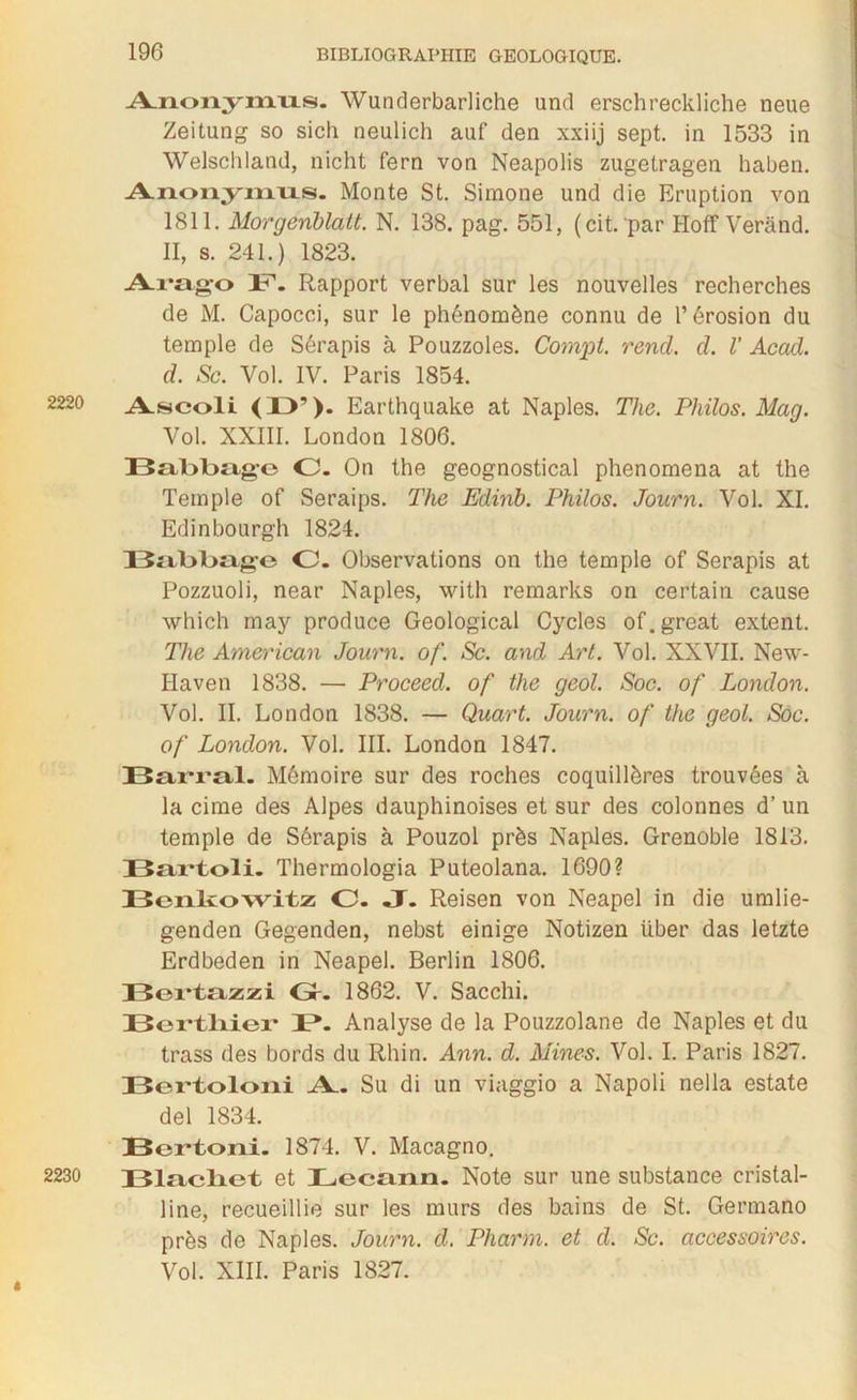 Anonymus. Wunderbarliche und erschreckliche neue Zeitung so sich neulich auf den xxiij sept, in 1533 in Welschland, nicht fern von Neapolis zugetragen haben. Anonymus. Monte St. Simone und die Eruption von 1811. Morgeriblàtt. N. 138. pag. 551, (cit. par Hoff Verànd. II, s. 241.) 1823. Arago B. Rapport verbal sur les nouvelles recherches de M. Capocci, sur le phénomène connu de l’érosion du temple de Sérapis à Pouzzoles. Cornet, rend. d. V Acad, d. Sc. Vol. IV. Paris 1854. 2220 Aæcoli <13’). Earthquake at Naples. The. Philos. Mag. Vol. XXIII. London 1806. Balxbag-o O. On the geognostical phenomena at the Temple of Seraips. The Edinb. Philos. Jonrn. Vol. XI. Edinbourgh 1824. Bal>l>age O. Observations on the temple of Serapis at Pozzuoli, near Naples, with remarks on certain cause which may produce Geological Cycles of. great extent. The American Journ. of. Sc. and Art. Vol. XXVII. New- Haven 1838. — Proceed. of the geol. Soc. of London. Vol. II. London 1838. — Quart. Journ. of the geol. Soc. of London. Vol. III. London 1847. Barrai. Mémoire sur des roches coquillôres trouvées à la cime des Alpes dauphinoises et sur des colonnes d’un temple de Sérapis à Pouzol près Naples. Grenoble 1813. Bartoli. Thermologia Puteolana. 1690? Benkowitz O. JT. Reisen von Neapel in die umlie- genden Gegenden, nebst einige Notizen über das letzte Erdbeden in Neapel. Berlin 1806. Bertazzi G. 1862. V. Sacchi. Bex-tlxier B. Analyse de la Pouzzolane de Naples et du trass des bords du Rhin. Ann. d. Mines. Vol. I. Paris 1827. Bertoloni A. Su di un viaggio a Napoli nella estate del 1834. Bertoni. 1874. V. Macagno. 2230 Blacliet et Lecann. Note sur une substance cristal- line, recueillie sur les murs des bains de St. Germano près de Naples. Journ. d. Pharm. et d. Sc. accessoires. Vol. XIII. Paris 1827.
