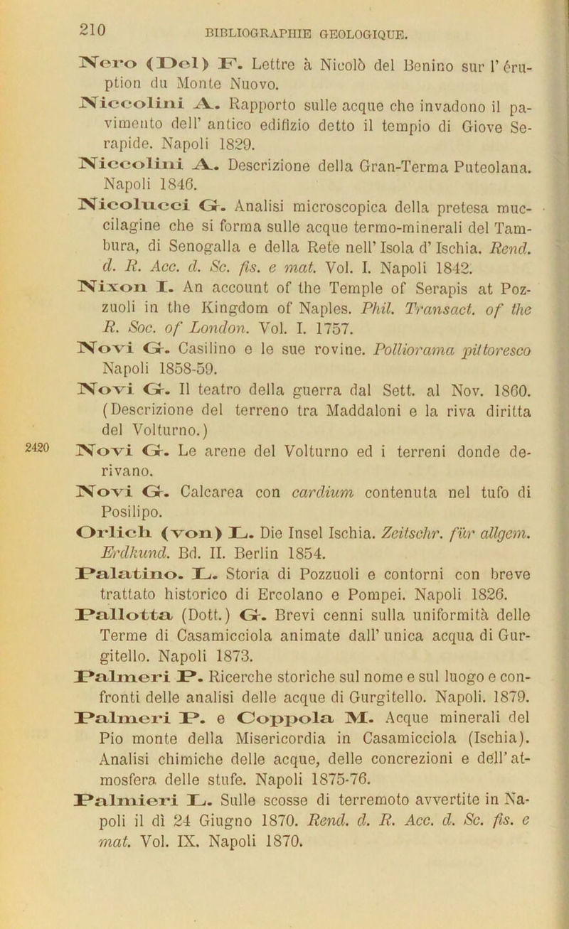 Nero <T>ol> F. Lettre à Nicolb del Bonino sur T éru- ption du Monte Nuovo. JViccolini A_. Rapporto sulle acque che invadono il pa- vimento dell’ antico edifizio detto il tempio di Giove Se- rapide. Napoli 1829. JNiceoliiii Æ.. Descrizione délia Gran-Terma Puteolana. Napoli 1846. JVicolvicci Gr. Analisi microscopica délia pretesa muc- cilagine che si forma sulle acque termo-minerali del Tam- bura, di Senogalla e délia Rete nell’ Isola d’Ischia. Rend, d. R. Acc. cl. Sc. fis. e mat. Vol. I. Napoli 1842. JVixoïi I. An account of the Temple of Serapis at Poz- zuoli in the Kingdom of Naples. Phil. Transact. of the R. Soc. of London. Vol. I. 1757. Novi Gr. Casilino o le sue rovine. Polliorama piftoresco Napoli 1858-59. Novi Gr. Il teatro délia guerra dal Sett. al Nov. 1860. (Descrizione del terreno tra Maddaloni e la riva diritta del Volturno. ) 2420 Novi Gr. Le arene del Volturno ed i terreni donde de- rivano. Novi Gr. Calcarea con cardium contenuta nel tufo di Posilipo. Oi*licli (von) L. Die Insel Ischia. Zcitsehr. fur allgem. Erdkund. Bd. IL Berlin 1854. I?al£itino. JL. Storia di Pozzuoli e contorni con breve trattato historico di Ercolano e Pompei. Napoli 1826. IPallotta (Dott. ) Gr. Brevi cenni sulla uniformità delle Terme di Casamicciola animate dall’ unica acqua di Gur- gitello. Napoli 1873. JPalineri JP. Ricerche storiche sul nome e sul luogo e con- fronti delle analisi delle acque di Gurgitello. Napoli. 1879. JPnlxriei'i JP. e Coppola JM. Acque minerali del Pio monte délia Misericordia in Casamicciola (Ischia). Analisi chimiche delle acque, delle concrezioni e dell’at- mosfera delle stufe. Napoli 1875-76. JPn.lmieri JL. Sulle scosse di terremoto avvertite in Na- poli il di 24 Giugno 1870. Rend. d. R. Acc. d. Sc. fis. e mat. Vol. IX. Napoli 1870.