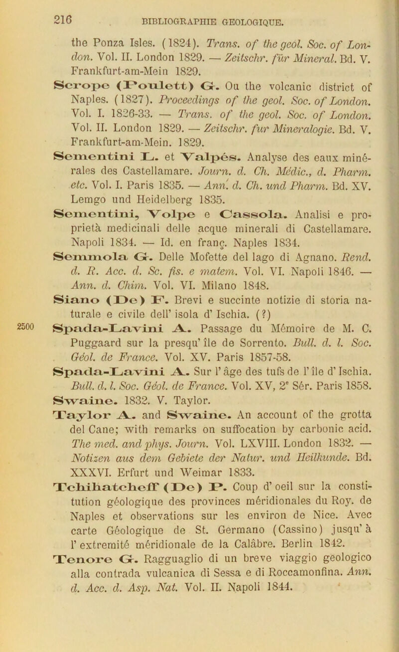 the Ponza Isles. (1824). Trans. of thegeol. Soc. of Lon- don. Vol. II. London 1829. — Zeitsclir. fur Minerai. Bd. V. Frankfurt-ara-Mein 1829. Scropc <ï*oulott) Gr. Ou the volcanic district of Naples. (1827). Proceedings of tlie geol. Soc. of London. Vol. I. 1826-33. — Trans. of the geol. Soc. of London. Vol. II. London 1829. — Zeitsclir. fur Minéralogie. Bd. V. Frankfurt-am-Mein. 1829. Sem.eii.tini 4L., et 'Valpés. Analyse des eaux miné- rales des Castellamare. Journ. d. Ch. Mëdic., d. Pharm. etc. Vol. I. Paris 1835. — Ann. d. Ch. und Pharm. Bd. XV. Lemgo und Heidelberg 1835. Scinentini, Volpe e Cassola. Analisi e pro- prietà medicinali delle acque minerali di Castellamare. Napoli 1834. — Id. en franc. Naples 1834. Scmmola Gr- Delle Mofette del lago di Agnano. Rend, d. R. Acc. d. Sc. fis. e malem. Vol. VI. Napoli 1846. — Ann. d. Chim. Vol. VI. Milano 1848. Siano (De) 4P. Brevi e succinte notizie di storia na- turale e civile dell’ isola d’Ischia. (?) 2500 Spncln-Ln/vini A. Passage du Mémoire de M. C. Puggaard sur la presqu’ île de Sorrento. Bull. d. I. Soc. Géol. de France. Vol. XV. Paris 1857-58. Spada-Lavini A.. Sur l’âge des tufs de F île d’ischia. Bull. d. I. Soc. Géol. de France. Vol. XV, 2e Sér. Paris 1858. Say';vine. 1832. V. Taylor. Taylor A^. and Swaine. An account of the grotta del Cane; with remarks on suffocation by carbonic acid. The med. and phys. Journ. Vol. LXVIII. London 1832. — Notizen aus dem Gehiete der Nalur. und Heilkunde. Bd. XXXVI. Erfurt und Weimar 1833. TcliilifiteliofT (De) D. Coup d’oeil sur la consti- tution géologique des provinces méridionales du Roy. de Naples et observations sur les environ do Nice. Avec carte Géologique de St. Germano (Cassino) jusqu’à 1’ extrémité méridionale de la Calabre. Berlin 1842. Tonoi*o Gr. Ragguaglio di un brève viaggio geologico alla contrada vulcaniea di Sessa e di Roccamonfina. Ann. d. Acc. d. Asp. Nat. Vol. II. Napoli 1844.