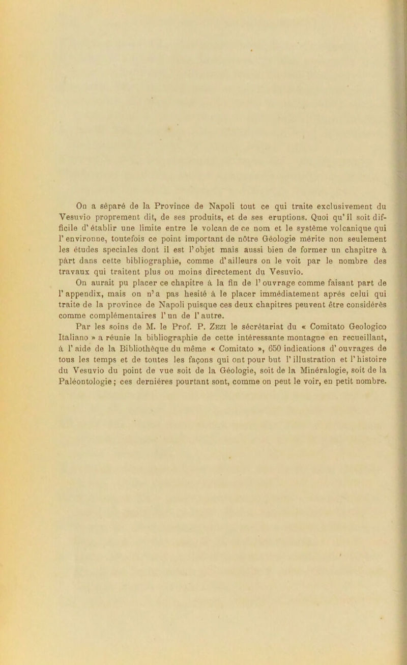 On a séparé de la Province de Napoli tout ce qui traite exclusivement du Vesuvio proprement dit, de ses produits, et de ses éruptions. Quoi qu’ il soit dif- ficile d’établir une limite entre le volcan de ce nom et le système volcanique qui 1’ environne, toutefois ce point important de nôtre Géologie mérite non seulement les études spéciales dont il est l’objet mais aussi bien de former un chapitre a pért dans cette bibliographie, comme d’ailleurs on le voit par le nombre des travaux qui traitent plus ou moins directement du Vesuvio. On aurait pu placer ce chapitre a la fin de 1’ ouvrage comme faisant part de 1’appendix, mais on n’a pas hésité â le placer immédiatement après celui qui traite de la province de Napoli puisque ces deux chapitres peuvent être considérés comme complémentaires l’un de l’autre. Par les soins de M. le Prof. P. Zezi le sécrétariat du « Comitato Geologico Italiano » a réunie la bibliographie de cette intéressante montagne en recueillant, â 1’ aide de la Bibliothèque du même « Comitato », 650 indications d’ouvrages de tous les temps et de toutes les façons qui ont pour but l’illustration et l’histoire du Vesuvio du point de vue soit de la Géologie, soit de la Minéralogie, soit de la Paléontologie; ces dernières pourtant sont, comme on peut le voir, en petit nombre.