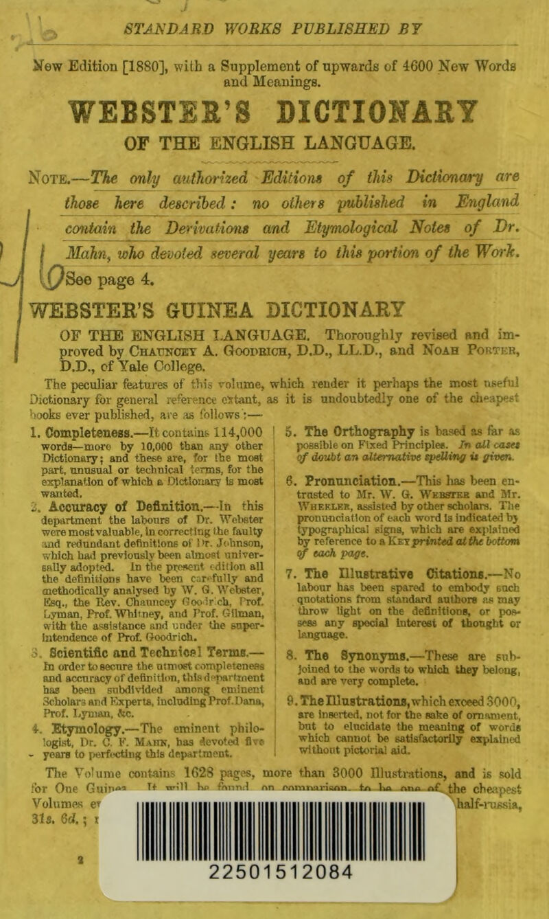 New Edition [1880], with a Supplement of upwards of 4600 New Words and Meanings. WEBSTER’S DICTIONARY OF THE ENGLISH LANGUAGE. Note.—The only authorized Editions of this Dictionary are those here described: no others published in England contain the Derivations and Etymological Notes of Dr. i Mahn, who devoted several years to this portion of the Work. \ (/Bee page 4. WEBSTER’S GUINEA DICTIONARY OF THE ENGLISH LANGUAGE. Thoroughly revised and im- proved by Chattnoey A. Goodrich, D.D., LL.D., and Noah Porter, D.D., cf Yale College. The peculiar features of this volume, which render it perhaps the most useful Dictionary for general reference extant, as it is undoubtedly one of the cheapest hooks ever published, are as follows:— 1. Completeness.—It contains 114,000 j words—more by 10,000 than any other Dictionary; and these are, for the most part, unusual or technical terms, for the explanation of which a Dictionary is most | wanted. 2. Accuracy of Definition.—In this | department the labours of Dr. Webster i were most valuable, in correcting the faulty i and redundant definitions of ! >r. Johnson, which had previously been almost univer- sally adopted. In the present edition all ; thedefinitions have been carefully and methodically analysed by W. G. Webster, Esq., the Rev. Chauncey Goo ir cb, Prof. Lyman, Prof. Whitney, and Prof. Gilman, . with the assistance and under the super- intendence of Prof. Goodrich. 5. The Orthography is based as far as possible on Fixed Principle#. In all cast* of doubt an alternative spelling it given. 6. Pronunciation.—This lias been en- trusted to Mr. W. G. Webster and Mr. Wheeler, assisted by other scholars. The pronunciation of each word Is indicated by typographical signs, which are explained by reference to a Key printed at the bottom of each page. 7. The Illustrative Citations.—No labour has been spared to embody such quotations from standard authors as may throw light on the definitions, or pos- sess any special Interest of thought or language. 3 Scientific and Technical Terms.— In order to secure the utmost completeness and accuracy of definition, this department has been subdivided among eminent Scholars and Experts, including Prof. Dana, Prof. Lyman, be. 4. Etymology.—The eminent philo- logist, Dr. C. F. Mahn, has devoted five - years to perfecting this department. 8. The Synonyms.—These are sub- joined to the w ords to which they belong, and are very complete. 9. The Illustrations, which exceed 3000, are inserted, not for the sake of ornament, but to elucidate the meaning of words which cannot be satisfactorily explained without pictorial aid. The Volume contains 1628 pages, more than 3000 Illustrations, and is sold tor One Guin«’ will be fi»nnd nn enmnariaan. .to ha ana- of, the cheapest Volumes er half-russia. 31s. 6d.; t 22501512084