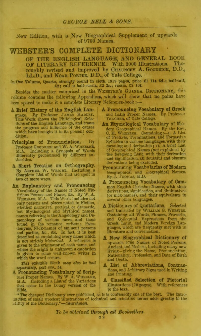 New Edition, with a New Biographical Supplement of upwards of 9700 Names. WEBSTER’S COMPLETE DICTIONARY * OP THE ENGLISH LANGUAGE, AND GENERAL BOOK OF LITERARY REFERENCE. With 3000 Illustrations. Tho- roughly revised and improved by Chauncey A. Goodbich, D.D., LL.D., and Noah Pobteb, D.D., of Yale College. la One Volume, Quarto, Btrongly bound In cloth, 1919 pages, price £1 111. 6<t.; half-calf, £2; calf or half-russia, £2 2*.; russia, £2 10i. Besides the matter comprised in the Webster’s Guinea Dictionary, this volume contains the following Appendices, which will show that no pains have '•'een spared to make it a complete Literary Reference-book:— L Brief History of the English Lan- guage. By Professor James Hadlet. This Work shows the Philological Rela- tions of the English Language, and traces the progress and influence of the causes which have brought it to its present con dition. Principles of Pronunciation. By Professor Goodrich and VV. A. Wherlbb, M.A. Including a Synopsis of Words differently pronounced by different au- thorities. A Short Treatise on Orthography. By Arthur W. Wright. Including a Complete List of Words that are spelt In two or more ways. An Explanatory and Pronouncing Vocabulary of the Names of Noted Fic- titious Persons and Places, Jtc. By W. A. Wheeler, M.A. This Work includes not only persons and places noted in Fiction, whether narrative, poetical, or dramatic, but Mythological and Mythical names, names referring to the Angelology and De- monology of various races, and ihoee found in the romance writers; Pseu- donyms,’Nick-names of eminent persons and parties, Ac., Ac. In fact, it is best described as explaining every name which is not strictly historical. A reference is given to the originator of each name, and where the origin is unknown a quotation is given to some well-known writer in which the word occurs. This valuable Work may alto be had separately, post 8vo., 5s. A Pronouncing Vocabulary of Scrip- ture Proper Names. By W. A. Wheeler, M.A. Including a List'of the Variations that occur in the Douay version of the Bible. A Pronouncing Vocabulary of Greek and Latin Proper Names. By Ihrofeseur Thaoheb, of Yale College. An Etymological Vocabulary of Mo- dem Geographical Names. By the Rev. C. H. Wheeler. Containing:—i. A List of Prefixes. Terminations, and Formative Syllables In various Languages, with their meaning and derivation; n. A brief List of Geographical Names (not explained by t'ne foregoing List), with tbelr derivation and signification, all doubtful and obecuro derivations being excluded. Pronouncing Vocabularies of Modern Geographical and .,iographlcal Names. By J. Thomas, M.D. A Pronouncing Vooabulary of Com- mon English Christian Names, with their derivations, signification, and diminutives (or nick-names), and their equivalents ta several other languages. A Dictionary of Quotations. Selected and translated by William G-. Webster. Containing all Words, Phrases, Proverbs, and Colloquial Expressions from the Greek, Latin, and Modem Foreign Lan- guages, which are frequently met with '.n literature and conversation. A New Biographical Dictionary of upwards 9700 Names of Noted Persons, Ancient and Modem, Including many now living-giving the Name, Pronunciation. Nationality, Profession, and Date of Birth and Death. A List of Abbreviations, Contrac- tions, and Arbitrary Signs used in Writing and Printing. A Classified Selection of Pictorial Illustrations (70 pages). With references to the text. The cheapest Dictionary ever published, as it is confessedly_one cf the best. The hiLo- duetton of small woodcut Illustrations of technical and scientific terms adds greatly to the utility of the Dictionary.”— Churchman. To be obtained through all Booksellers