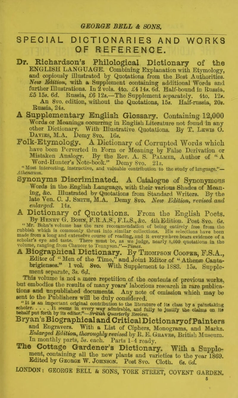 SPECIAL DICTIONARIES AND WORKS OF REFERENCE. Dr. Richardson’s Philological Dictionary of the ENGLISH LANGUAGE. Combining Explanation with Etymology, and copiously illustrated by Quotations from the Best Authorities. New Edition, with a Supplement containing additional Words and further Illustrations. In 2 vols. 4to. £4 14#. 6d. Half-bound iD Russia, £5 15#. 6d. Russia, £6 12#.—The Supplement separately. 4to. 12#. An 8vo. edition, without the Quotations, 15#. Half-russia, 20*. Russia, 24s. A Supplementary English Glossary. Containing 12,000 Words or Meanings occurring in English Literature not found in any other Dictionary. With Illustrative Quotations. By T. Lewis O. Davies, M.A. Demy 8vo. lG#. Folk-Etymology. A Dictionary of Corrupted Words which have been Perverted in Form or Meaning by False Derivation or Mistaken Analogy. By the Rev. A. S. Palmer, Author of “ A Word-Hunter’s Note-book.” Demy 8vo. 21s. “ Most Interesting, instructive, and valuable contribution to the study of language.”— Athenaeum. Synonyms Discriminated. A Catalogue of Synonymous Words in the English Language, with their various Shades of Mean- ing, &c. Illustrated by Quotations from Standard Writers. By the late \en. C. J. Smith, M.A. Demy 8vo. New Edition, revised and enlarged. 14#. A Dictionary of Quotations. From the English Poets. By Henry G. Bohn,F.R.A.S., F.L.S.,&c. 4thEdition. Post 8vo. 6#. “Mr. Bohn’s volume has the rare recommendation of being eutirely free from tho rubbish which is commonly thrust into similar collections. His selections have been made from a long and exteustve course of reading, and it everywhere bears evidence of a scholars eye and taste. There must be, as we judge, nearly 8,000 quotations in the volume, ranging from Chaucer to Tennyson/’— rimes. A Biographical Dictionary. By Thompson Coopbb, F.S.A., editor of ‘'Men of the Time,” and Joint Editor of “ Athena Canta- brigienses.” 1 vol. 8vo. With Supplement to 1883. 15#. Supple- ment separate, 3s. 6d. This volume is not a mere repetition of the contents of previous works, but embodies the results of many years’ laborious research in rare publica- tions and unpublished documents. Any note of omission which may be sent to the Publishers will be duly considered. “ It ia an important original conttlbution to the literature of it# class by a painstaking ®~ol?r. ... It seems in every way admirable, and fully to justify the claims on it# behalf put forth yy its editor.”—Hrituh Quarterly Review. Bryan's Biographical and Critical Dictionary of Painters and Engravers. With a List of Ciphers, Monograms, and Marks. Enlarged Edition, thoroughly revised by R. E. Graves, British Museum. In monthly parts, 5s. each. Parts 1-4 ready. The Cottage Gardener's Dictionary. With a Supple- ment, containing all the new plants and varieties to the year 1869. Edited by George W. Johnson. Post 8vo. Cloth. 6s. (id.