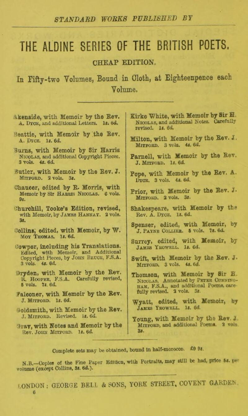 THE ALDINE SERIES OF THE BRITISH POETS. CHEAP EDITION, In Fifty-two Volumes, Bound in Qlotli, at Eighteenpence each Volume, ik.ensl.de, with Memoir by the Rev. A. Dyck, and additional Letters, 1*. 6d. ieattie, with Memoir by the Rev. A. Dyce, 1*. 6d. Sums, with Memoir by Sir Harris Nicolas, and additional Copyright Pieces. 3 vols. it. 6d. Sutler, with Memoir by the Rev. J. Mitfokd. 2 vols. 3*. Chancer, edited by R. Morris, with Memoir by Sir Harris Nicolas. 6 vols. 0t. Churchill, Tooke’s Edition, revised, with Memoir, by James Hannay. 2 vols. 3s. ; tolling, edited, with Memoir, by W. Moy Thomas. 1*. 6d. 'Jowper, including his Translations. Edited, with Memoir, and Additional Copyright Pieces, by John Becce, FJ3.A. 3 vols. 4*. 6J. Uryden, with Memoir by the Rev. K. Hooper, F.S.A. CarefnUy revised, S vols. It. 6(t falconer, with Memoir by the Rev. J. Mitford. it. 6d. j old smith, with Memoir by the Rev. J. Mitfokd. Revised, l*. 6d. Tray, with Notes and Memoir by the Rev. John Mitford. If. 6d. Kirke White, with Memoir by Sir H Nicolas, and additional Notes. CarefnUy revised, li. 6<L Milton, with Memoir by the Rev. S Mitford. 3 vols. it. 6d. Parnell, with Memoir by the Rev. J. Mitford. It. 6d. Pope, with Memoir by the Rev. A. Dyce. 3 vols. it. 6d. Prior, with Memoir by the Rev. J- Mitford. 2 vols. 3t. Shakespeare, with Memoir by the Rev. A. Dyck. 1*. 6d. Spenser, edited, with Memoir, by J. Payne Collier. 6 vols. 7*. 6a. Surrey, edited, with Memoir, by James Ykowf.ll. It. 6d. Swift, with Memoir by the Rev. J. Mitford. 3 vols. 4i. 6d. Thomson, with Memoir by Sir B. Nicolas. Annotated by Petek Citnhiko ham, F.S.A., and additional Poems, care fuUy revised. 2 vols. 31. Wyatt, edited, with Memoir, by James Yeowkll. 1*. 6d Young, with Memoir by the Rev. 1. Mitford, and additional Poems. 2 vole 3*. Complete sets may be obtained, bound In half-morocco. £9 9t. jj.B. Copies of the Fine Paper Edition, with Portraits, may stiU be had, price 6*. r* volume (except Collins, S*. 6d.). CONDON : GEORGE BELL & SONS, YORK STREET, COVENT GARDEN