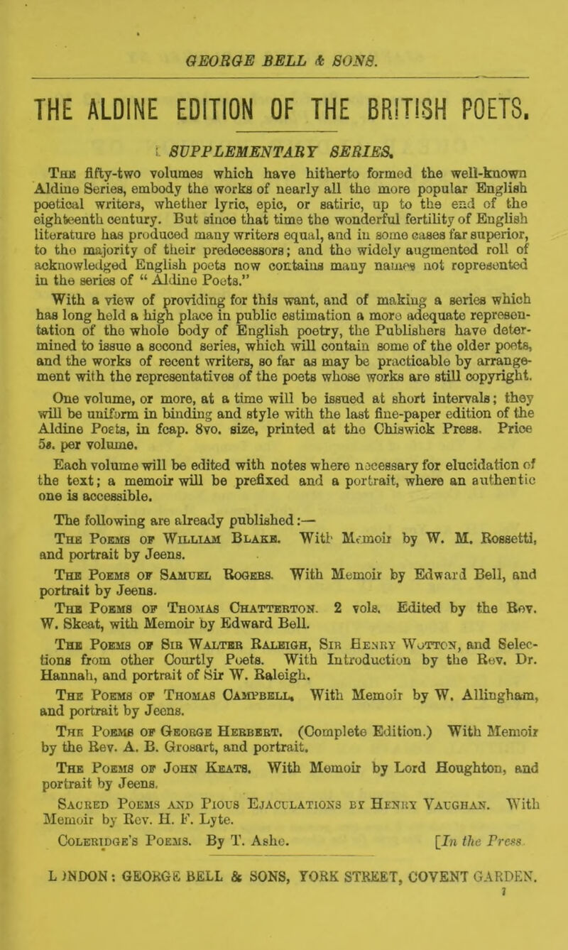 THE ALDINE EDITION OF THE BRITISH POETS. i. SUPPLEMENTARY SERIES. The fifty-two volumes which have hitherto formed the well-known Aldine Series, embody the works of nearly all the more popular English poetical writers, whether lyric, epic, or satiric, up to tk9 end of the eighteenth century. But since that time the wonderful fertility of English literature has produced many writers equal, and in some cases far superior, to tho majority of their predecessors; and the widely augmented roll of acknowledged English poets now contains many names not represented in the series of “ Aldine Poets.” With a view of providing for this want, and of making a series which has long held a high place in public estimation a more adequate represen- tation of tho whole body of English poetry, the Publishers have deter- mined to issue a second series, which will contain some of the older poets, and the works of recent writers, so far as may be practicable by arrange- ment with the representatives of the poets whose works are still copyright. One volume, or more, at a time will be issued at short intervals; they will be uniform in binding and style with the last fine-paper edition of the Aldine Poets, in fcap. 8vo. size, printed at tho Chiswick Press. Price 5s. per volume. Each volume will be edited with notes where necessary for elucidation of the text; a memoir will be prefixed and a portrait, where an authentic one is accessible. The following are already published:— The Poems op William Blake. With Memoir by W. M. Rossetti, and portrait by Jeens. The Poems of Samuel Rogees. With Memoir by Edward Bell, and portrait by Jeens. The Poems of Thomas Chattebton. 2 vols. Edited by the Bov. W. Skeat, with Memoir by Edward Bell. The Poems of Sib Walteb Raleigh, Sir Henry Wotton, and Selec- tions from other Courtly Poets. With Introduction by the R«v. Dr. Hannah, and portrait of Sir W. Raleigh. The Poems of Thomas Campbell, With Memoir by W. Allingham, and portrait by Jeens. Tun Poems of George Hebbebt. (Complete Edition.) With Memoir by the Rev. A. B. Grosart, and portrait. The Poems of John Keats. With Memoir by Lord Houghton, and portrait by Jeens. Sacred Poems and Pious Ejaculations cr Henry Vaughan. With Memoir by Rev. H. F. Lyte. Coleridge’s Poems. By T. Ashe. [J« the Press