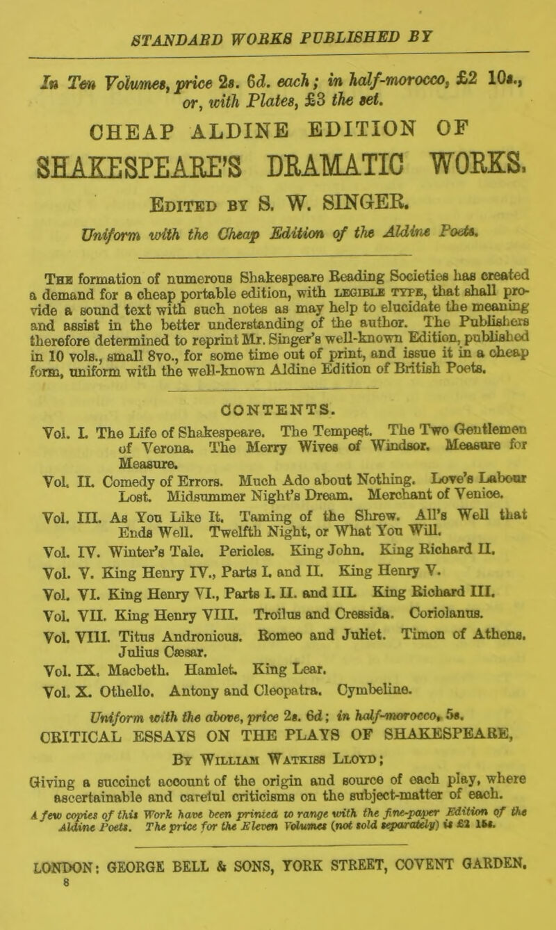 In Ten Volumes, price 2a. 6d. each; in half-morocco, £2 10s., or, with Plates, £3 the set. CHEAP ALDINE EDITION OF SHAKESPEARE’S DRAMATIC WORKS. Edited by S. W. SINGER. Uniform with the Cheap Edition of the Aldine I'ode. The formation of numerous Shakespeare Beading Societies has created a demand for a cheap portable edition, with legible type, that shall pro- vide a sound text with such notes as may help to elucidate the meaning and assist in the better understanding of the author. The Publishers therefore determined to reprint Mr. Singer’s well-known Edition, published in 10 vols., small 8vo., for some time out of print, and issue it in a cheap form, uniform with the well-known Aldine Edition of British Poets. CONTENTS. Yoi. L The Life of Shakespeare. The Tempest. The Two Gentlemen of Verona. The Merry Wives of Windsor. Measure for Measure. Voh IL Comedy of Errors. Much Ado about Nothing. Love’s Labour Lost. Midsummer Night’s Dream. Merchant of Venioe. Vol. III. As You Like It. Taming of the Sinew. All’s Well that Ends Well. Twelfth Night, or What You Will. Vol. IV. Winter’s Tale. Pericles. Bang John. King Richard II. Vol. V. King Henry IV., Parts I. and II. King Henry V. Vol. VI. King Henry VI., Parts L H. and IIL King Richard III. Vol. VII. King Henry VIII. Troilus and Cressida. Coriolanus. Vol. VIII. Titus Andronicus. Romeo and JuKet. Timon of Athens. Julius Csesar. Vol. IX. Macbeth. Hamlet. King Lear. Vol. X. Othello. Antony and Cleopatra. Cymbeline. Uniform with the above, price 2*. 6d; in half-morocco, 5*. CRITICAL ESSAYS ON THE PLAYS OF SHAKESPEARE, By William Watkiss Lloyd; Giving a succinct account of the origin and source of each play, where ascertainable and careiul criticisms on the subject-matter of each. A few copies of this Work have been primea to range with the fine-paper Edition of the Aldine Poets. The price for the Eleven Volumes (not sold separately) i# £2 16#. LONDON: GEORGE BELL & SONS, YORK STREET, COVENT GARDEN.