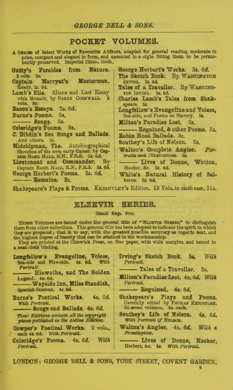 POCKET VOLUMES. & Skkiss of Select Works of Favourite Authors, adapted for general reading, moderate in price, compact and elegant In form, and executed in a style fitting them to be perma- nently preserved. Imperial 32mo., cloth. Gatty’a Parables from Nature. 2 vols. 5s. Captain Marryat’s Masterman. Ready, 2s. 64. Lamb’s Elia. Eliana and Last Essay with Memoir, by Babrt Cornwall. 2 vola. 5s. Bacon’s Essays. 2s. 6d. Burns’s Poems. Bs. Songs. 3s. Coleridge’s Poems. 3s. C. Dibdin’s Sea Songs and Ballads. And others. 3s. Midshipman, The. Autobiographical Sketches of his own early Career, by Cap- tain Basix Hall, R.N., FILS. 3s. 64. Lieutenant and Commander. By Captain Basil Hall, R~N., F.R.S. 3s. 6d. George Herbert’s Poems. 2s. Gd. Remains. 2s. George Herbert’s Works. 3s. 6d. The Sketch Book. By Washington Irving. 3s. 6d. Tales of a Traveller. By Washing- ton Irving. 3s. 64. Charles Lamb’s Tales from Shak- speare. 3s. Longfellow’s Evangeline and Voices, Sea-side, and Poems on Slavery. 3s. Milton’s Paradise Lost. 3s. Regained, & other Poems. 3s. Robin Hood Ballads. 3s. Southey's Life of Nelson. 3s. Walton’s Complete Angler. Por- trait* and Illustrations. 3s. Lives of Donne, Wotton, Hooker, &c. 3s. 64. White’s Natural History of Bel* 1 borne. 3s. 64. Shakspeare’s Plays & Poems. Keightley’s Edition. 13 Vols. in cloth case, 21s. ELZEVIR SERIES. Small fcap. 8vo. Thmk Volumes are Issued under the general title of “ Elzkvib Skriks,” to distinguish them from other collections. This general title has been adopted to indicate the spirit in which they are prepared ; that la to say, with the greatest possible accuracy as regards text, and the highest degree of beauty that can be attained in the workmanship. They are printed at the Chiswick Press, on fine paper, with wide margins, and issued in a neat cloth binding. Longfellow’s Evangeline, Voices, Sea-side and Fire-side. it. 6d. With Portrait. . Hiawatha, and The Golden Legend, it. 64. ■ Wayside Inn, Miles Standish, | Spanish Student, is. 64. Burns’s Poetical Works. 4*. Gd. With Portrait. - Songs and Ballads. 4s. Gd. These Editions contain all the copyright pieces published in the Aldine Edition. Cowper’s Poetical Works. 2 vols., each it. 6 d. H'itfc Portrait. Coleridge’s Poems. 4s. 6<f. With Portrait. LONDON: GEORGE BELL & SONS, Irving’s Sketch Book. 5a. With Portrait. Tales of a Traveller. 5s. Milton’s Paradise Lost. 4s. Gd. With Portrait Regained. 4a. Gd. Shakspeare’s Plays and Poems. Carefully edited by Thomas Kxightlkt. In seven volnmes. 6*. each. Southey’s Life of Nelson. 4a. 6d. With Portrait of Nv.lson. Walton’s Angler. 4s. Gd. With a Frontispiece. Lives of Donne, Hooker, Herbert, &c. 5*. With Portrait. YORK STREET, COVENT GARDEN.