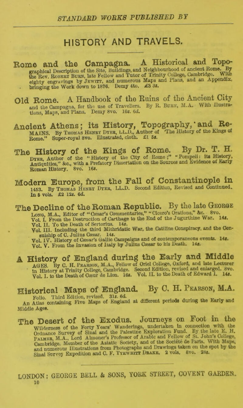 HISTORY AND TRAVELS. Rome and the Campagna. A Historical and Topo- graphical Description of toe Site, Buildings, and Neighbourhood of ancient Rome. By toe Rev. Robert Burn, late Fellow and Tutor of Trinity College, Cambridge. Vr Itb eighty engravings by Jewitt, and numerous Maps and Plans, and an Appendix, . bringing the Work down to 1876. Demy 4to. £3 31. Old Rome. A Handbook of the Ruins of the Ancient City and the Campagna, for the use of Travellers. By R. Burn, M.A. With Ilustra- tions. Maps, and Plans. Demy 8vo. 10s. 6d. Ancient Athens; its History, Topography,* and Re- MAINS. By Thomas Henry Dyer, LL.D., Author of The History of toe Kings <M Rome.” ' Super-royal 8vo. Illustrated, cloth. £1 5*. The History of the Kings of Rome. By Dr. T. H, Dyer, Author of the “ History of the City of Rome “ Pompeii: Its History, Antiquities,” &c., with a Prefatory Dissertation on toe Sources and Evidence of Early Roman History. 8vo. 16*. Modern Europe, from the Pall of Constantinople in 1463. By Thomas Henry Dyer, LL.D. Second Edition, Revised and Continued. In 6 vols. £2 12s. 6d. The Decline of the Roman Republic. By the late George Long, M.A., Editor of “ CfesaPs Commentaries, “ Cicero’s Orations,” &c~ 8vo. Yol. I. From the Destruction of Carthage to toe End of toe Jugurthine War. 14s. VoL II. To the Death of Sertorius. 14s. VoL III. Including the third Mithrldatic War, the Catiline Conspiracy, and the Con- sulship of C. Jniius Csesar. 14s. VoL IV. History of Osar’s Gallic Campaigns and of contemporaneous events. 14*. VoL V. From the Invasion of Italy by Julius Osar to bis Death. 14*. A History of England during the Early and Middle AGES By C H. Pearson, M.A., Fellow of Onel College, Oxford, and late Lecturer in Historv at Trinity CoUege, Ombridge. Second Edition, revised and enlarged. 8vo. VoL I. to toe Death of Cceur de Lion. 16s. VoL II. to toe Death of Edward 1. 14s. Historical Maps of England. By C. H. Pearson, M.A. Folio. Third Edition, revised. 31s. 6<i. . An Atlas containing Five Maps of England at different periods during the Early and Middle Ages. The Desert of the Exodus. Journeys on Foot in the Wilderness of the Forty Years’ Wanderings, undertaken in connection with the Ordnanco Survey of Sinai and the Palestine Exploration Fund. By the latei E. H. Palmer M A , Lord Almoner’s Professor of Arabic and Fellow of Si. John s College, Cambridge, Member of the Asiatic Society, and of the Societo de Paris. With Maps, and numerone Illustrations from Photographs and Drawings taken on the spot by the Sinai Survey Expedition and C. F. Tyrwhitt Dbakk. 2 vols. 8vo. 28*. LONDON: GEORGE BELL & SONS, YORK STREET, COVENT GARDEN..