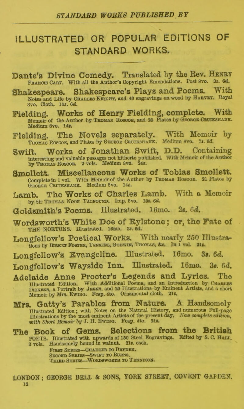 x ILLUSTRATED OR POPULAR EDITIONS OF STANDARD WORKS. Dante’s Divine Comedy. Translated by the Rev. Henry Francis Hart With all the Author’s Copyright Emendations. Post 8vo. 3i. 6<i. Shakespeare. Shakespeare’s Plays and Poems. With Notes and Life by Charles Knight, and 40 engravings on wood by Habvey. Royal 8vo. Cloth. 10*. 6d. Fielding. Works of Henry Fielding, complete. With Memoir of the Author by Thomas Rosook, and 20 Platee by Gjsokgk Cbuekshank. Medium 8vo. 14*. Fielding. The Novels separately. With Memoir by Thomas Roscoe, and Plates by Geobge Cruikshank. Medium 8vo. It. 6d. Swift. Works of Jonathan Swift, D.D. Containing interesting and valuable passages not hitherto published. With Memoir of the Author by Thomas Roscoe. 2 vols. Medium 8vo. 24*. Smollett. Miscellaneous Works of Tobias Smollett. Complete In 1 vol. Wi th Memoir of the Author by Thomas Roscoe. 21 Plates by Geobge Cruikshank. Medium 8vo. 14*. Lamb. The Works of Charles Lamb. With a Memoir by Sir Thomas Noon Talfourd. Imp. 8vo. 10*. 6d. Goldsmith’s Poems. Hlustrated. 16mo. 2«. 6d. Wordsworth’s White Doe of Rylstone; or, the Fate of THE NORTONS. Illustrated. 16mo. 3*. 6d. Longfellow’s Poetical Works. With nearly 250 Illustra- tions by Bibket Foster, Tenngbl, Godwin, Thomas, fee. In 1 vol. 21*. Longfellow’s Evangeline. Illustrated. 16mo. 3s. 6d. Longfellow’s Wayside Inn. Illustrated. 16mo. 3#. 6d. Adelaide Anne Procter’s Legends and Lyrics. The Illustrated Edition. With Additional Poems, and an Introduction by Charles Dickens, a Portrait by Jekns, and 20 Illustrations by Eminent Artists, and a short Memoir by Mrs. Ewing. Fcap. 4to. Ornamental cloth. 21*. Mrs. Gatty’s Parables from Nature. A Handsomely Illustrated Edition; with Notes on the Natural History, and numerous Full-page Illustrations by the most eminent Artists of the present day. Kew compute edition, with Short Memoir by J. H. Ewing. Fcap. 4to. 21*. The Book of Gems. Selections from the British POETS. Illustrated with upwards of 160 Steel Engravings. Edited by S. C. Hali. 3 vola. Handsomely bound in walnut. 21*. each. First Series—Chaucer to Dryden. Second Series—Swift to Burns. Third Series—Wordsworth to Tenntson.