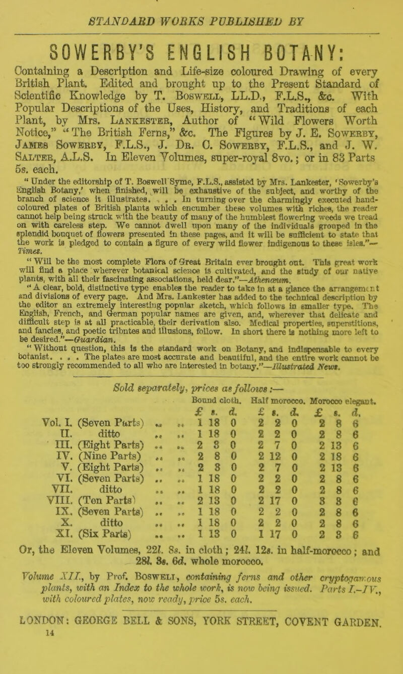 SOWERBY’S ENGLISH BOTANY: Containing a Description and Life-size coloured Drawing of every British Plant. Edited and brought up to the Present Standard of Scientific Knowledge by T. Boswell, LL.D., F.L.S., &c. With Popular Descriptions of the Uses, History, and Traditions of each Plant, by Mrs. Lankester, Author of “ Wild Flowers Worth Notice,” “ The British Ferns,” &c. The Figures by J. E. Sowerby, James Sowerby, F.L.S., J. Dr. C. Sowerby, F.L.S., and J. W. Salter, A.L.S. In Eleven Volumes, super-royal 8vo.; or in 83 Parts 5s. each. “ Under the editorship of T. BoswellSyme, F.L.S., assisted by Mrs. Lankester, ‘Sowerby’a Linglish Botany,’ when finished, will be exhaustive of the subject, and worthy of the branch of science it iUustrates. . . In turning over the charmingly executed hand- coloured plates of British plants which encumber these volumes with riches, the reader cannot help being struck with the beauty of many of the humblest flowering weeds we tread on with careless step. We cannot dwell upon many of the individuals gTonped in the splendid bouquet of flowers presented in these pages, and it will be sufficient to state that the work is pledged to contain a figure of every wild flower indigenous to these isles.”— Tima. “ Will be the most oomplete Flora of Great Britain ever brought out. This great work will find a place wherever botanical science is cultivated, and the study cf our native plants, with all their fascinating associations, held dear.”—Athencmm. “ A clear, bold, distinctive type enables the reader to take in at a glance the arrangement and divisions of every page. And Mrs. lankester has added to the technical description by the editor an extremely interesting popular sketch, which follows in smaller type. The English, French, and German popular names are given, and, wherever that delicate and difficult step is at all practicable, their derivation also. Medical properties, superstitions, and fancies, and poetic tributes and Illusions, follow. In short there is nothing more left to be desired.”—Guardian. “ Without question, this is the standard work on Botany, and indispensable to every botanist. . . . The plates are most accurate and beautiful, and the entire work cannot be too strongly recommended to all who are interested in botany.”—illustrated Newt. Sold separately, prices as follows:— Bound cloth. Half morocco. Morocco elegant. £ 8. d. £ 8. d. £ 8. d. Vol. I. (Seven Parts) M »♦ 1 18 0 2 2 0 2 8 6 II. ditto • « M 1 18 0 2 2 0 2 8 6 III. (Eight Parts) ♦ * »» 2 8 0 2 7 0 2 13 6 IV. (Nine Parts) # t • a 2 8 0 2 12 0 2 18 6 V. (Eight Parts) • « M 2 8 0 2 7 0 2 13 6 VI. (Seven Parts) • # • « 1 18 0 2 2 0 2 8 6 vn. ditto • * »• 1 18 0 2 2 0 2 8 6 VIII. (Ton Parts' • a • c 2 13 0 2 17 0 3 8 e IX. (Seven Parts) • • »• 1 18 0 2 2 0 2 8 6 X. ditto • • ♦ » 1 18 0 2 2 0 2 8 6 XI. (Six Paris) • • • • 1 13 0 1 17 0 2 3 6 Or, the Eleven Volumes, 221. Ss. in cloth ; 241. 12s. in half-morocco; and 281. 8s. Gd. whole morocco. Volume NIT., by Prof. Boswell, containing ferns and other cryptogan.ous plants, with an Index to the whole work, is now being issued. Parts I.-IV. with coloured plates, now ready, price 5s. each. LONDON: GEORGS BELL & SONS, YORK STREET, COVENT GARDEN.