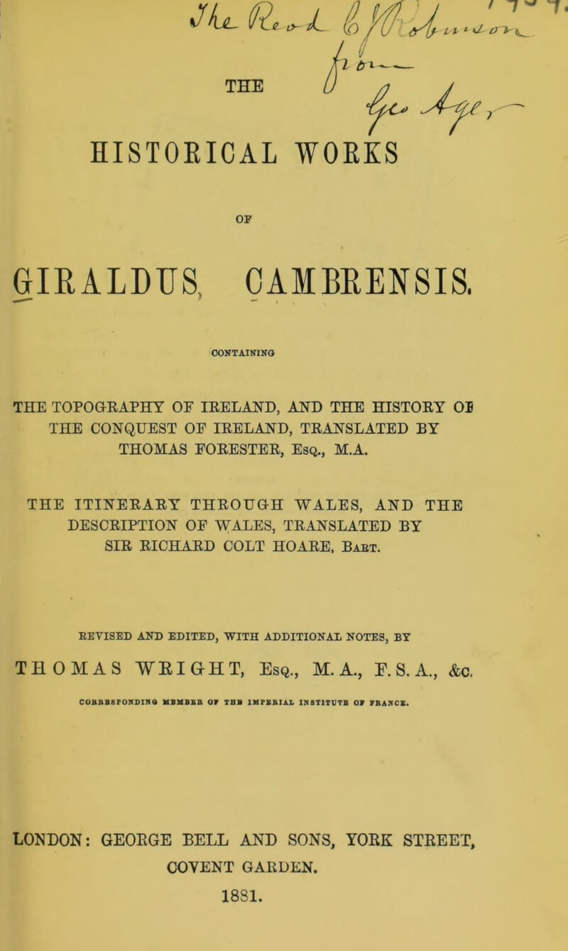 HISTORICAL WORKS op GIR, ALDUS, CAMBRENSIS, CONTAINING THE TOPOGRAPHY OE IRELAND, AND THE HISTORY 01 THE CONQUEST OE IRELAND, TRANSLATED BY THOMAS FORESTER, Esq., M.A. THE ITINERARY THROUGH WALES, AND THE DESCRIPTION OP WALES, TRANSLATED BY SIR RICHARD COLT HOARE, Baht. KEVISED AND EDITED, WITH ADDITIONAL NOTES, BY THOMAS WEIGHT, Esq., M. A., E. S. A., &c, COBRB8PONDINQ UBMBKB OP TUB 1MFERIAL INSTITUTE OP FRANCS. LONDON: GEORGE BELL AND SONS, YORK STREET, COYENT GARDEN. 1831.