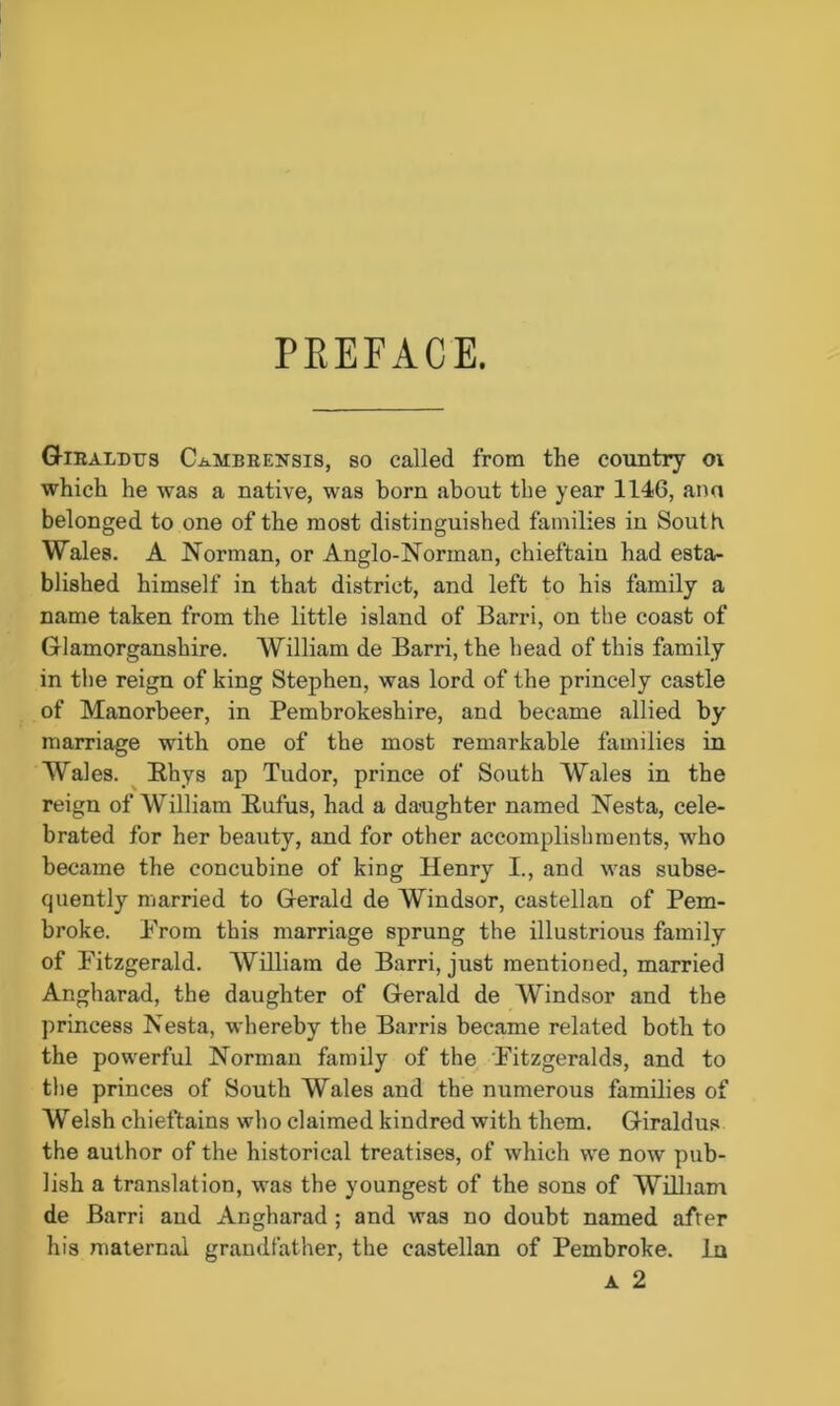 PREFACE. Giraldus C-b-MBRENsis, so called from the country oi which he was a native, was born about the year 1146, ana belonged to one of the most distinguished families in South Wales. A Norman, or Anglo-Norman, chieftain had esta- blished himself in that district, and left to his family a name taken from the little island of Barri, on the coast of Glamorganshire. William de Barri, the head of this family in the reign of king Stephen, was lord of the princely castle of Manorbeer, in Pembrokeshire, and became allied by marriage with one of the most remarkable families in Wales. Rhys ap Tudor, prince of South Wales in the reign of William Rufus, had a daughter named Nesta, cele- brated for her beauty, and for other accomplishments, who became the concubine of king Henry I., and was subse- quently married to Gerald de Windsor, castellan of Pem- broke. From this marriage sprung the illustrious family of Fitzgerald. William de Barri, just mentioned, married Angharad, the daughter of Gerald de Windsor and the princess Nesta, whereby the Barris became related both to the powerful Norman family of the Fitzgeralds, and to the princes of South Wales and the numerous families of Welsh chieftains who claimed kindred with them. Giraldus the author of the historical treatises, of which we now pub- lish a translation, was the youngest of the sons of William de Barri and Angharad ; and was no doubt named afrer his maternal grandfather, the castellan of Pembroke. In