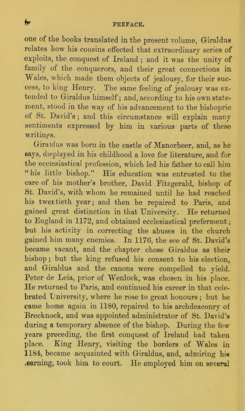 one of the books translated in the present volume, Giraldus relates how his cousins effected that extraordinary series of exploits, the conquest of Ireland ; and it was the unity of family of the conquerors, and their great connections in Wales, which made them objects of jealousy, for their suc- cess, to king Henry. The same feeling of jealousy was ex- tended to Giraldus himself; and, according to his own state- ment, stood in the way of his advancement to the bishopric of St. David’s ; and this circumstance will explain many sentiments expressed by him in various parts of these writings. Gira !d us was born in the castle of Manorbeer, and, as he says, displayed in his childhood a love for literature, and for the ecclesiastical profession, which led his father to call him “his little bishop.” His education was entrusted to the care of his mother’s brother, David Fitzgerald, bishop of St. David’s, with whom he remained until he had reached his twentieth year; and then he repaired to Paris, and gained great distinction in that University. He returned to England in 1172, and obtained ecclesiastical preferment; but his activity in correcting the abuses in the church gained him many enemies. In 1176, the see of St. David’s became vacant, and the chapter chose Giraldus as their bishop ; but the king refused his consent to his election, and Giraldus and the canons were compelled to yield. Peter de Leia, prior of Wenlock, was chosen in his place. He returned to Paris, and continued his career in that cele- brated Dniversity, where he rose to great honours ; but he came home again in 1180, repaired to his archdeaconry of Brecknock, and was appointed administrator of St. David’s during a temporary absence of the bishop. During the few years preceding, the first conquest of Ireland had taken place. King Henry, visiting the borders of Wales in 1184, became acquainted with Giraldus, and, admiring his .earning, took him to court. He employed him on several