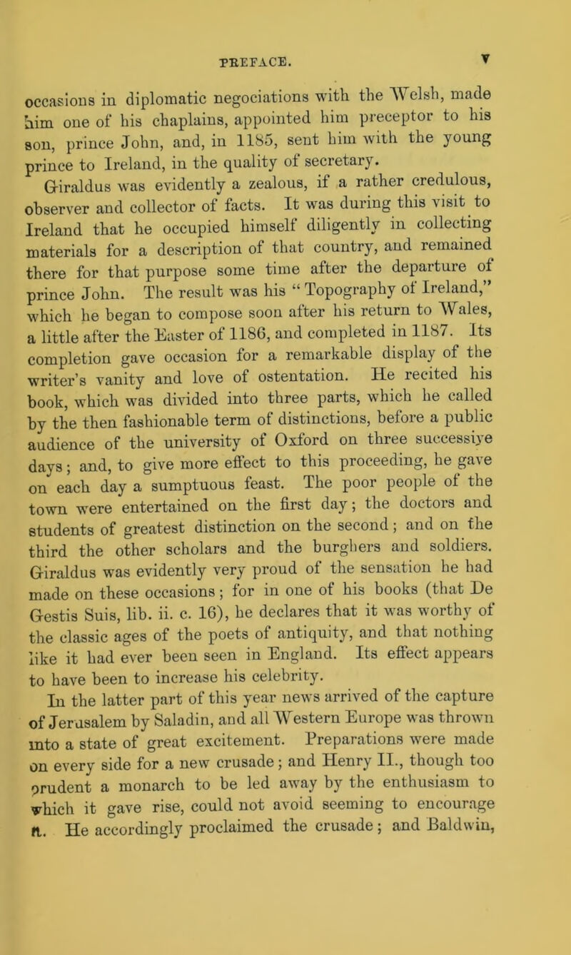 occasions in diplomatic negociations with the AV clsh, made him one of his chaplains, appointed him preceptor to his son, prince John, and, in 1185, sent him with the young prince to Ireland, in the quality ot secretary. Giraldus was evidently a zealous, it a rather credulous, observer and collector of facts. It was during this visit to Ireland that he occupied himself diligently in collecting materials for a description ol that country, and remained there for that purpose some time after the departure of prince John. The result was his “ Topography of Ireland,” which he began to compose soon after his return to AVales, a little after the Easter of 1186, and completed in 1187. Its completion gave occasion for a remarkable display of the writer’s vanity and love of ostentation. He recited his book, which was divided into three parts, which he called by the then fashionable term of distinctions, before a public audience of the university of Oxford on three successive days; and, to give more effect to this proceeding, he gave on each day a sumptuous feast. The poor people ot the town were entertained on the first day; the doctors and students of greatest distinction on the second; and on the third the other scholars and the burghers and soldiers. G-iraldus was evidently very proud of the sensation he had made on these occasions; for in one of his books (that l)e Gestis Suis, lib. ii. c. 16), he declares that it was worthy of the classic ages of the poets of antiquity, and that nothing like it had ever been seen in England. Its effect appears to have been to increase his celebrity. In the latter part of this year news arrived of the capture of Jerusalem by Saladin, and all Western Europe was thrown into a state of great excitement. Preparations were made on every side for a new crusade; and Henry II., though too prudent a monarch to be led away by the enthusiasm to which it gave rise, could not avoid seeming to encourage ft. He accordingly proclaimed the crusade ; and Baldwin,