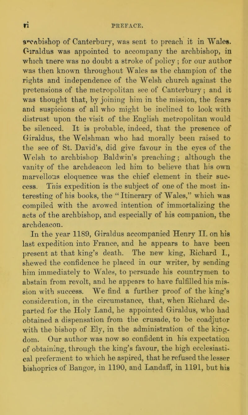 anuibishop of Canterbury, was sent to preach it in Wales. Giraldus was appointed to accompany the archbishop, in which tnere was no doubt a stroke of policy ; for our author was then known throughout Wales as the champion of the rights and independence of the Welsh church against the pretensions of the metropolitan see of Canterbury; and it was thought that, by joining him in the mission, the fears and suspicions of all who might be inclined to look with distrust upon the visit of the English metropolitan would be silenced. It is probable, indeed, that the presence of Giraldus, the Welshman who had morally been raised to the see of St. David’s, did give favour in the eyes of the Welsh to archbishop Baldwin’s preaching; although the vanity of the archdeacon led him to believe that his own marvellous eloquence was the chief element in their suc- cess. This expedition is the subject of one of the most in- teresting of bis books, the “Itinerary of Wales,” which was compiled with the avowed intention of immortalizing the acts of the archbishop, and especially of his companion, the archdeacon. In the year 1189, Giraldus accompanied Henry II. on his last expedition into France, and he appears to have been present at that king’s death. The new king, Richard I., shewed the confidence he placed in our writer, by sending him immediately to Wales, to persuade his countrymen to abstain from revolt, and he appears to have fulfilled his mis- sion with success. We find a further proof of the king’s consideration, in the circumstance, that, when Richard de- parted for the Holy Land, he appointed Giraldus, who had obtained a dispensation from the crusade, to be coadjutor with the bishop of Ely, in the administration of the king- dom. Our author was now so confident in his expectation of obtaining, through the king’s favour, the high ecclesiasti- cal preferment to which he aspired, that he refused the lesser bishoprics of Bangor, in 1190, and Landaff, in 1191, but his