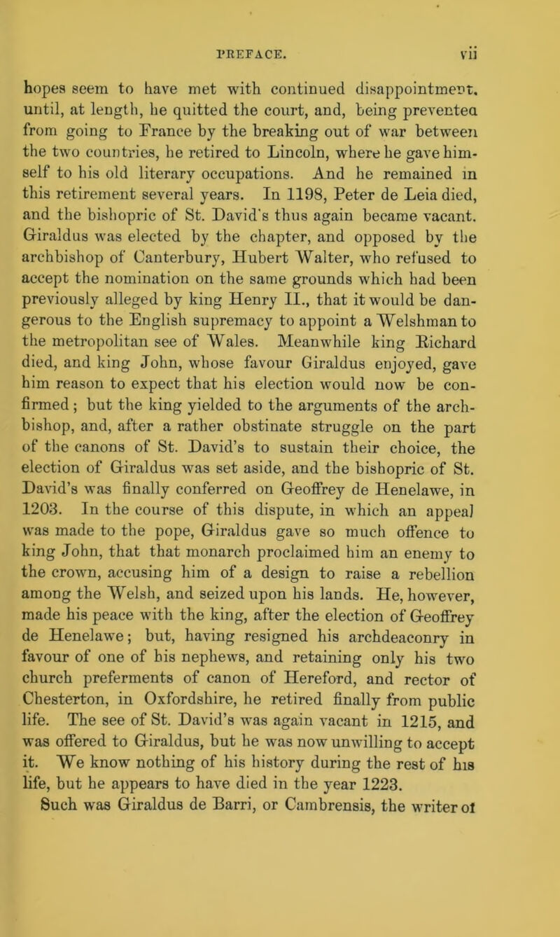 hopes seem to have met with continued disappointment, until, at length, he quitted the court, and, being prevented from going to France by the breaking out of war between the two countries, he retired to Lincoln, where he gave him- self to his old literary occupations. And he remained in this retirement several years. In 1198, Peter de Leia died, and the bishopric of St. David's thus again became vacant. Giraldus was elected by the chapter, and opposed by the archbishop of Canterbury, Hubert Walter, who refused to accept the nomination on the same grounds which had been previously alleged by king Henry II., that it would be dan- gerous to the English supremacy to appoint a Welshman to the metropolitan see of Wales. Meanwhile king Eichard died, and king John, whose favour Giraldus enjoyed, gave him reason to expect that his election would now be con- firmed ; but the king yielded to the arguments of the arch- bishop, and, after a rather obstinate struggle on the part of the canons of St. David’s to sustain their choice, the election of Giraldus was set aside, and the bishopric of St. David’s was finally conferred on Geoffrey de Henelawe, in 1203. In the course of this dispute, in which an appeal was made to the pope, Giraldus gave so much offence to king John, that that monarch proclaimed him an enemy to the crown, accusing him of a design to raise a rebellion among the Welsh, and seized upon his lands. He, however, made his peace with the king, after the election of Geoffrey de Henelawe; but, having resigned his archdeaconry in favour of one of his nephews, and retaining only his two church preferments of canon of Hereford, and rector of Chesterton, in Oxfordshire, he retired finally from public life. The see of St. David’s was again vacant in 1215, and was offered to Giraldus, but he was now unwilling to accept it. We know nothing of his history during the rest of his life, but he appears to have died in the year 1223. Such was Giraldus de Barri, or Cambrensis, the writer ol