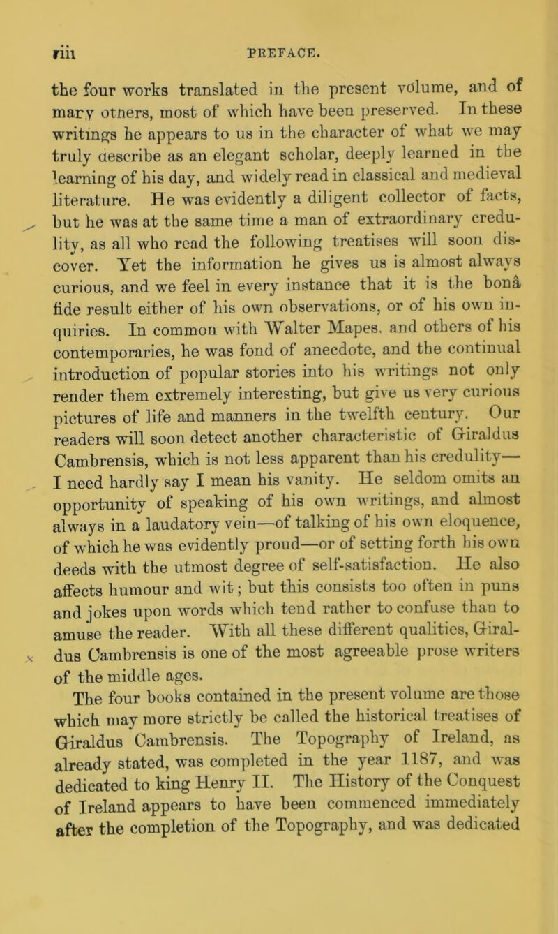 the four works translated in the present volume, and of mary otners, most of which have been preserved. In these writings he appears to us in the character ot what we may truly describe as an elegant scholar, deeply learned in the learning of his day, and widely read in classical and medieval literature. He was evidently a diligent collector of facts, but he was at the same time a man of extraordinary credu- lity, as all who read the following treatises will soon dis- cover. Yet the information he gives us is almost always curious, and we feel in every instance that it is the bona fide result either of his own observations, or oi his own in- quiries. In common with Walter Mapes. and others ol his contemporaries, he was fond of anecdote, and the continual introduction of popular stories into his writings not only render them extremely interesting, but give us very curious pictures of life and manners in the twelfth century. Our readers will soon detect another characteristic of Griraldus Cambrensis, which is not less apparent than his credulity— I need hardly say I mean his vanity. He seldom omits an opportunity of speaking of his own writings, and almost always in a laudatory vein—of talking of his own eloquence, of which he was evidently proud—or of setting forth his own deeds with the utmost degree of self-satisfaction. He also affects humour and wit; but this consists too often in puns and jokes upon words which tend rather to confuse than to amuse the reader. With all these different qualities, Giral- dus Cambrensis is one of the most agreeable prose writers of the middle ages. The four books contained in the present volume are those which may more strictly be called the historical treatises of G-iraldus Cambrensis. The Topography of Ireland, as already stated, was completed in the year 1187, and was dedicated to king Henry II. The History of the Conquest of Ireland appears to have been commenced immediately after the completion of the Topography, and was dedicated