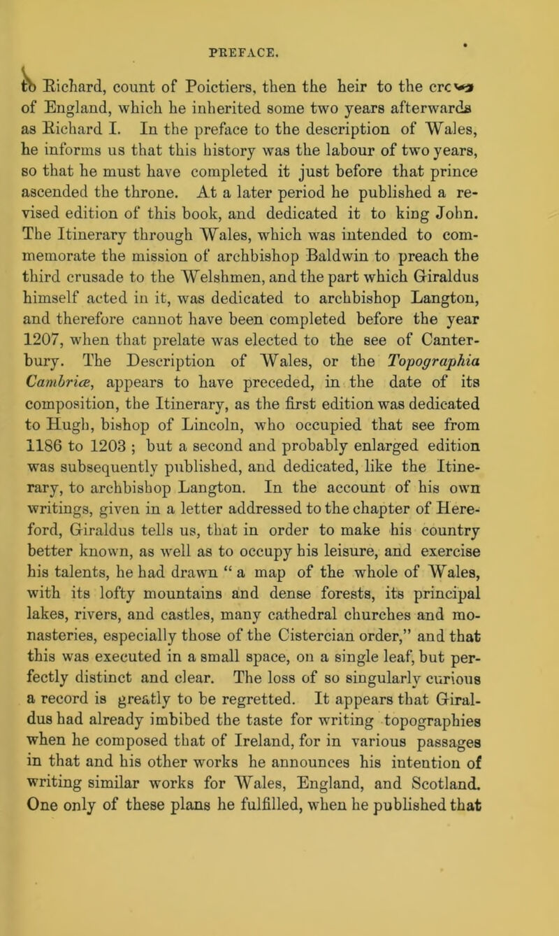 to Richard, count of Poictiers, then the heir to the crcv** of England, which he inherited some two years afterwards as Richard I. In the preface to the description of Wales, he informs us that this history was the labour of two years, so that he must have completed it just before that prince ascended the throne. At a later period he published a re- vised edition of this book, and dedicated it to king John. The Itinerary through Wales, which was intended to com- memorate the mission of archbishop Baldwin to preach the third crusade to the Welshmen, and the part which Giraldus himself acted in it, was dedicated to archbishop Langton, and therefore cannot have been completed before the year 1207, when that prelate wras elected to the see of Canter- bury. The Description of Wales, or the Topographia Cambria, appears to have preceded, in the date of its composition, the Itinerary, as the first edition was dedicated to Hugh, bishop of Lincoln, who occupied that see from 1186 to 1203 ; but a second and probably enlarged edition was subsequently published, and dedicated, like the Itine- rary, to archbishop Langton. In the account of his own writings, given in a letter addressed to the chapter of Here- ford, Giraldus tells us, that in order to make his country better known, as well as to occupy his leisure, and exercise his talents, he had drawn “ a map of the whole of Wales, with its lofty mountains and dense forests, its principal lakes, rivers, and castles, many cathedral churches and mo- nasteries, especially those of the Cistercian order,” and that this was executed in a small space, on a single leaf, but per- fectly distinct and clear. The loss of so singularly curious a record is greatly to be regretted. It appears that Giral- dus had already imbibed the taste for waiting topographies when he composed that of Ireland, for in various passages in that and his other works he announces his intention of writing similar works for Wales, England, and Scotland. One only of these plans he fulfilled, when he published that