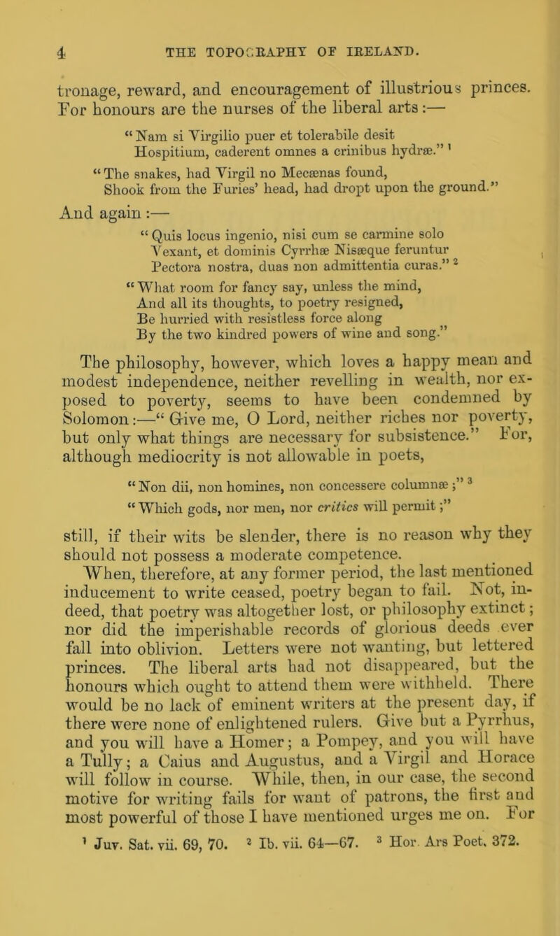 tronage, reward, and encouragement of illustrious princes. For honours are the nurses of the liberal arts:— “Nam si Yirgilio puer et tolerabile desit Hospitium, caderent omnes a crinibus hydrse.” ' “The snakes, had Virgil no Mecamas found, Shook from the Furies’ head, had dropt upon the ground.” And again:— “ Quis locus ingenio, nisi cum se cannine solo V exant, et dominis Cyrrhee Nisseque feruntur Pectora nostra, duas non admittentia curas.” 2 “ Wliat room for fancy say, unless the mind, And all its thoughts, to poetry resigned, Be hurried with resistless force along By the two kindred powers of wine and song.” The philosophy, however, which loves a happy mean and modest independence, neither revelling in wealth, nor ex- posed to poverty, seems to have been condemned by Solomon:—“ Give me, 0 Lord, neither riches nor poverty, but only what things are necessary for subsistence.” lor, although mediocrity is not allowable in poets, “Non dii, non homines, non concessere column© 3 “ Which gods, nor men, nor critics will permit still, if their wits be slender, there is no reason why they should not possess a moderate competence. When, therefore, at any former period, the last mentioned inducement to write ceased, poetry began to tail. Not, in- deed, that poetry was altogether lost, or philosophy extinct; nor did the imperishable records of glorious deeds ever fall into oblivion. Letters were not wanting, but lettered princes. The liberal arts had not disappeared, but^ the honours which ought to attend them were withheld. Ihere would be no lack of eminent writers at the present day, if there were none of enlightened rulers. Give but a Pyrrhus, and you will have a Homer; a Pompey, and you will have a Tully; a Caius and Augustus, and a Virgil and Horace will follow in course. While, then, in our case, the second motive for writing fails for want of patrons, the first and most powerful of those I have mentioned urges me on. i or 1 Juv. Sat. vii. 69, 70. 2 lb. vii. 64—67. 3 Hor. Ars Poet. 372.