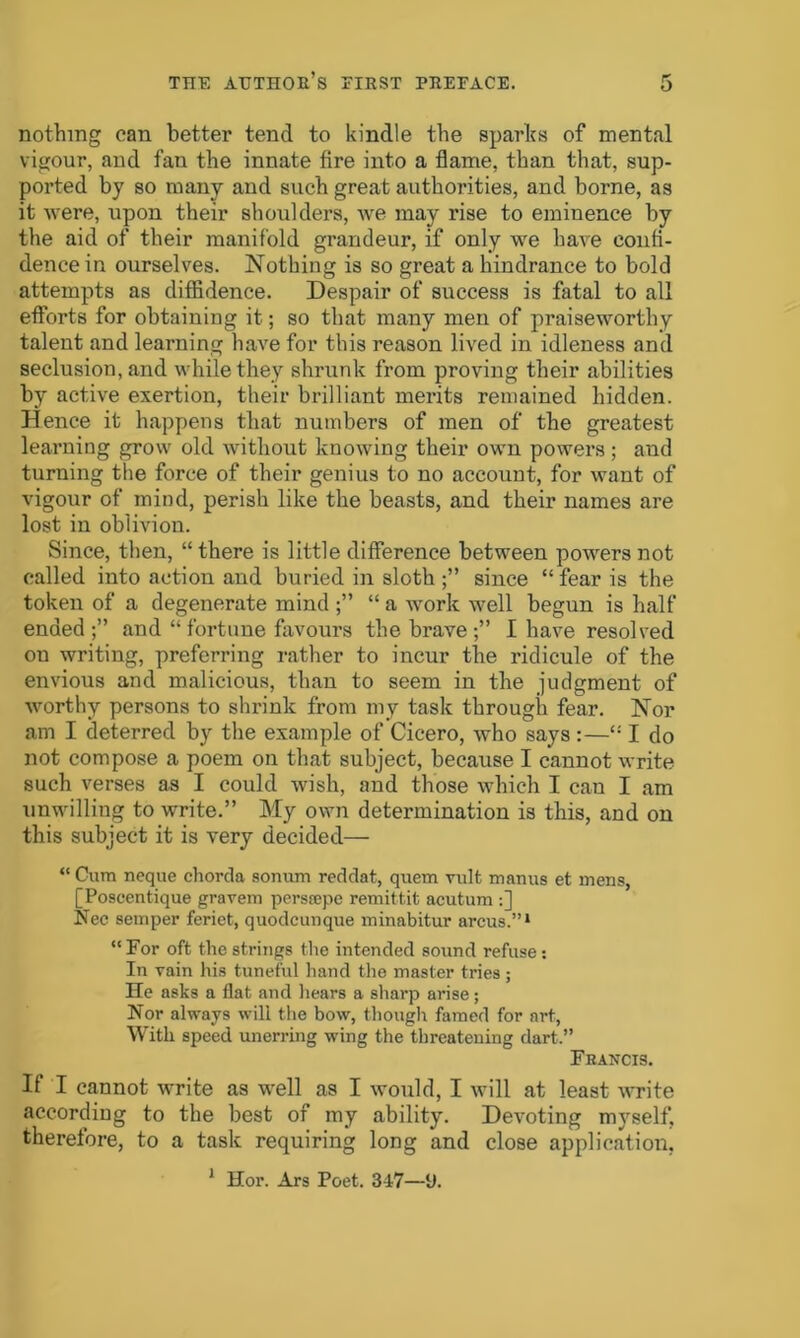 nothing can better tend to kindle the sparks of mental vigour, and fan the innate fire into a flame, than that, sup- ported by so many and such great authorities, and borne, as it were, upon their shoulders, we may rise to eminence by the aid of their manifold grandeur, if only we have confi- dence in ourselves. Nothing is so great a hindrance to bold attempts as diffidence. Despair of success is fatal to all efforts for obtaining it; so that many men of praiseworthy talent and learning have for this reason lived in idleness and seclusion, and while they shrunk from proving their abilities by active exertion, their brilliant merits remained hidden. Hence it happens that numbers of men of the greatest learning grow old without knowing their own powers ; and turning the force of their genius to no account, for want of vigour of mind, perish like the beasts, and their names are lost in oblivion. Since, then, “there is little difference between powers not called into action and buried in sloth since “ fear is the token of a degenerate mind “ a work well begun is half ended;” and “ fortune favours the brave I have resolved ou writing, preferring rather to incur the ridicule of the envious and malicious, than to seem in the judgment of worthy persons to shrink from my task through fear. Nor am I deterred by the example of Cicero, who says :—“I do not compose a poem on that subject, because I cannot write such verses as I could wish, and those which I can I am unwilling to write.” My own determination is this, and on this subject it is very decided— “ Cum neque chorda sonum reddat, quern vidfc manus et mens, [Poseentique gravem perstepe remit tit acutum :] .Nec semper feriet, quodcunque minabitur arcus.”1 “ For oft the strings the intended sound refuse: In vain his tuneful hand the master tries ; He asks a flat and hears a sharp arise; Nor always will the bow, though famed for art, With speed unerring wing the threatening dart.” Francis. If I cannot write as well as I would, I will at least write according to the best of my ability. Devoting myself, therefore, to a task requiring long and close application, Hor. Ars Poet. 347—U. 1