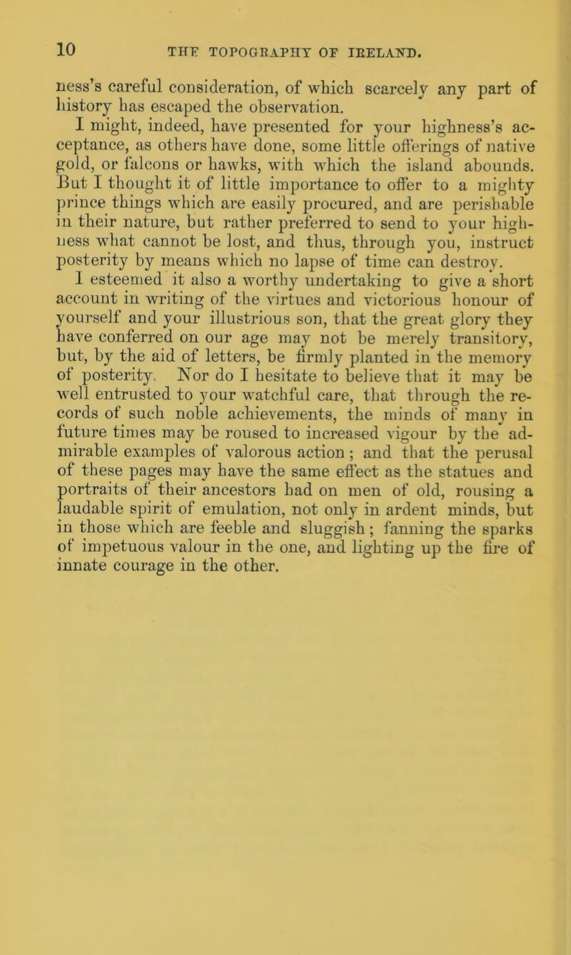 ness’s careful consideration, of which scarcely any part of history has escaped the observation. I might, indeed, have presented for your highness’s ac- ceptance, as others have done, some little offerings of native gold, or falcons or hawks, with which the island abounds. But I thought it of little importance to offer to a mighty prince things which are easily procured, and are perishable in their nature, but rather preferred to send to your high- ness what cannot be lost, and thus, through you, instruct posterity by means which no lapse of time can destroy. 1 esteemed it also a worthy undertaking to give a short account in writing of the virtues and victorious honour of yourself and your illustrious son, that the great glory they have conferred on our age may not be merely transitory, but, by the aid of letters, be firmly planted in the memory ot posterity. Nor do I hesitate to believe that it may be well entrusted to your watchful care, that through the re- cords of such noble achievements, the minds of many in future times may be roused to increased vigour by the ad- mirable examples of valorous action ; and that the perusal of these pages may have the same effect as the statues and portraits of their ancestors had on men of old, rousing a laudable spirit of emulation, not only in ardent minds, but in those which are feeble and sluggish; fanning the sparks of impetuous valour in the one, and lighting up the fire of innate courage in the other.