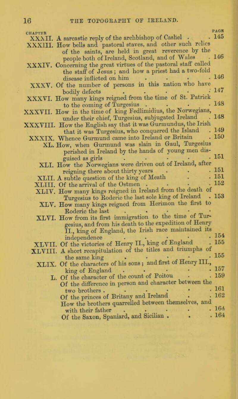 CHAPTER XXXII. A sarcastic reply of the archbishop of Cashel . XXXIII. How bells and ‘pastoral staves, and other such relics of the saints, are held in great reverence by the people both of Ireland, Scotland, and of Wales XXXIV. Concerning the great virtues of the pastoral staff called the staff of Jesus ; and how a priest had a two-fold disease inflicted on him .... XXXV. Of the number of persons in this nation who have bodily defects . . • • • XXXVI. How many kings reigned from the time of St. Patrick to the coming of Turgesius .... XXXVII. How in the time of king Fedlimidius, the Norwegians, under their chief, Turgesius, subjugated Ireland XXXVIII. How the English say that it was Gurmundus, the Irish that it was Turgesius, who conquered the Island XXXIX. Whence Gurmund came into Ireland or Britain . . XL. How, when Gurmund was slain in Gaul, Turgesius perished in Ireland by the hands of young men dis- guised as girls . XLI. How the Norwegians were driven out of Ireland, after reigning there about thirty years XLII. A subtle question of the king of Meath XLIII. Of the arrival of the Ostmen .... XLIV. How many kings reigned in Ireland from the death of Turgesius to Roderic the last sole king of Ireland . XLV. How many kings reigned from Herimon the first to Roderic the last . • • • • XLVI. How from its first immigration to the time of Tur- gesius, and from his death to the expedition of Henry II., king of England, the Irish race maintained its independence . XLVII. Of the victories of Henry II., king of England XLVIII. A short recapitulation of the titles and triumphs of the same king . • • • • XLIX. Of the characters of his sons; and first ot Henry III., king of England . • L. Of the character of the count of Poitou Of the difference in person and character between the two brothers Of the princes of Britany and Ireland How the brothers quarrelled between themselves, and with their father . • . . Of the Saxon, Spaniard, and Sicilian . PAGR 145 146 146 147 148 148 149 150 151 151 151 152 153 154 155 155 157 159 161 162 164 164