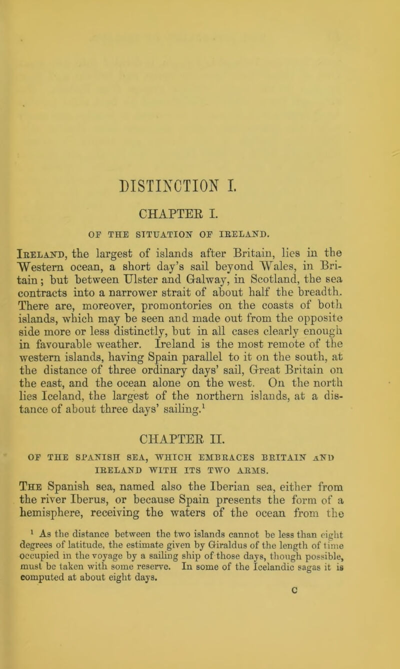 CHAPTER I. OF THE SITUATION OF IBELAND. Ibeland, the largest of islands after Britain, lies in the Western ocean, a short day’s sail beyond Wales, in Bri- tain ; but between Ulster and Galway, in Scotland, the sea contracts into a narrower strait of about half the breadth. There are, moreover, promontories on the coasts of both islands, which may be seen and made out from the opposite side more or less distinctly, but in all cases clearly enough in favourable weather. Ireland is the most remote of the western islands, having Spain parallel to it on the south, at the distance of three ordinary days’ sail, Great Britain on the east, and the ocean alone on the west. On the north lies Iceland, the largest of the northern islands, at a dis- tance of about three days’ sailing.1 CHAPTER II. OF THE SPANISH SEA, WHICH EMBBACES BBITA1N aNH IBEEAND WITH ITS TWO ABMS. The Spanish sea, named also the Iberian sea, either from the river Iberus, or because Spain presents the form of a hemisphere, receiving the waters of the ocean from the 1 As the distance between the two islands cannot be less than eight degrees of latitude, the estimate given by Giraldus of the length of time occupied in the voyage by a sailing ship of those days, though possible, must be taken with some reserve. In some of the Icelandic sagas it is computed at about eight days.