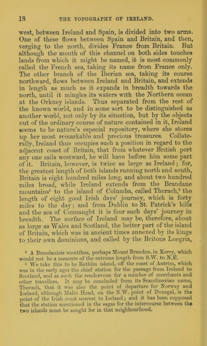 west, between Ireland and Spain, is divided into two arms. One of these flows between Spain and Britain, and then, verging to the north, divides France from Britain. But although the mouth of this channel on both sides touches lands from which it might be named, it is most commonly called the French sea, taking its name from France only. The other branch of the Iberian sea, taking its course northward, flows between Ireland and Britain, and extends in length as much as it expands in breadth towards the north, until it mingles its waters with the Northern ocean at the Orkney islands. Thus separated from the rest of the known world, and in some sort to be distinguished as another world, not only by its situation, but by the objects out of the ordinary course of nature contained in it, Ireland seems to be nature’s especial repository, where she stores up her most remarkable and precious treasures. Collate- rally, Ireland thus occupies such a position in regard to the adjacent coast of Britain, that from whatever British port any one sails westward, he will have before him some part of it. Britain, however, is twice as large as Ireland ; for, the greatest length of both islands running north and south, Britain is eight hundred miles long, and about two hundred miles broad, while Ireland extends from the Brandane mountains1 to the island of Columba, called Thorach,2 the length of eight good Irish days’ journey, which is forty miles to the day; and from Dublin to St. Patrick’s hills and the sea of Connaught it is four such days’ journey in breadth. The surface of Ireland may be, therefore, about as large as Wales and Scotland, the better part of the island of Britain, which was in ancient times annexed by its kings to their own dominions, and called by the Britons Loegria, 1 A Brendanicis moutibus, perhaps Mount Brandon, in Kerry, which would not be a measure of the extreme length from S.W. to N.E. ■t We take this to be Rathlin island, off the coast of Antrim, which was in the early ages t he chief station for the passage from Ireland to Scotland, and as such the reudczvous for a number of merchants and other travellers. It may be concluded from its Scandinavian name, Thorach, that it was also the point of departure for Norway and Iceland, although Malin Head, on the N.W. point of Donegal, is the point of the Irish coast nearest to Iceland ; and it has been supposed that the station mentioned in the sagas for the intercourse between the two islands must be sought for in that neighbourhood.