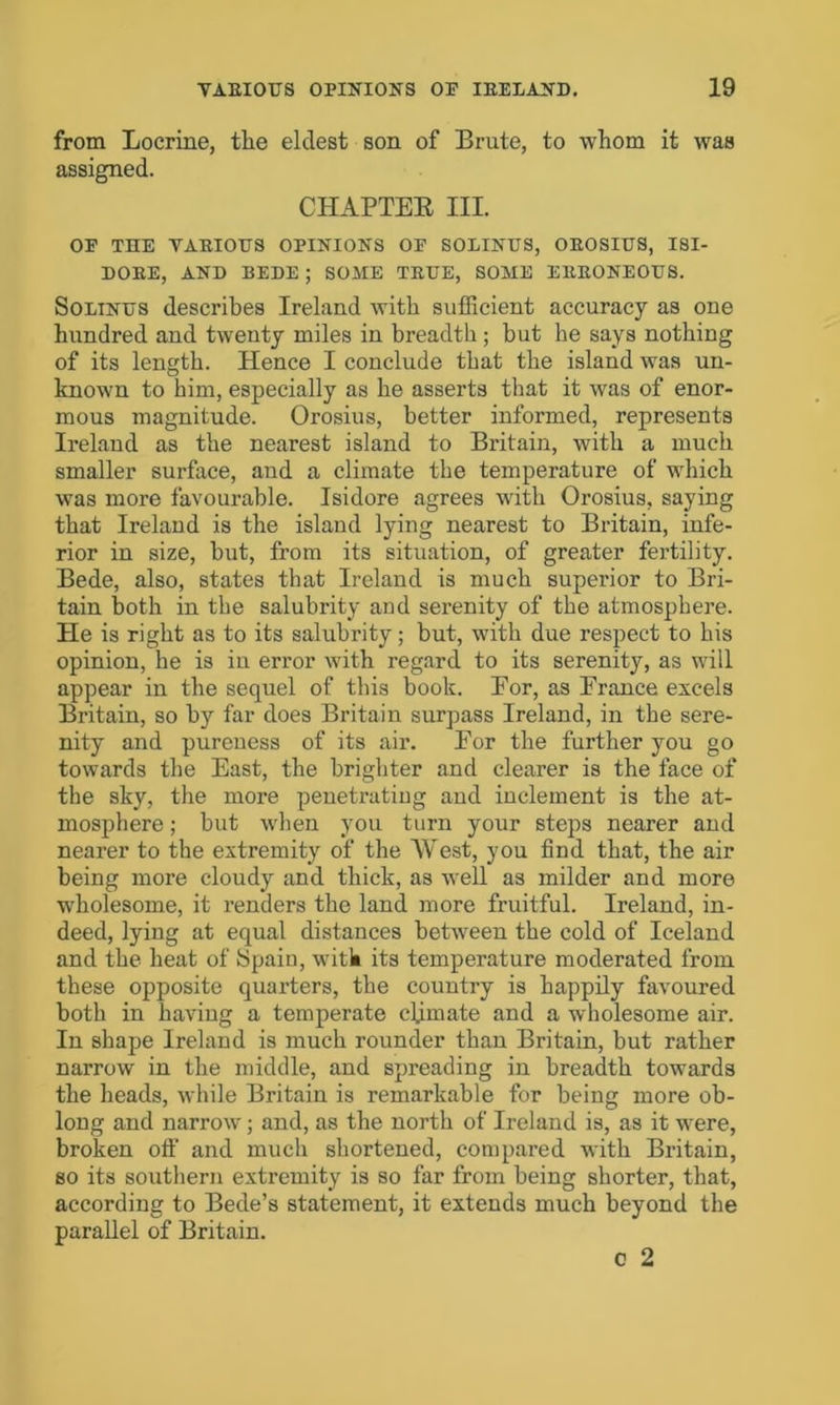 from Locrine, tlie eldest son of Brute, to whom it was assigned. CHAPTER III. OP THE VARIOUS OPINIONS OP SOLINUS, OROSIUS, ISI- DORE, AND BEDE ; SOME TRUE, SOME ERRONEOUS. Solinus describes Ireland with sufficient accuracy as one hundred and twenty miles in breadth; but he says nothing of its length. Hence I conclude that the island was un- known to him, especially as he asserts that it was of enor- mous magnitude. Orosius, better informed, represents Ireland as the nearest island to Britain, with a much smaller surface, and a climate the temperature of which was more favourable. Isidore agrees with Orosius, saying that Ireland is the island lying nearest to Britain, infe- rior in size, but, from its situation, of greater fertility. Bede, also, states that Ireland is much superior to Bri- tain both in the salubrity and serenity of the atmosphere. He is right as to its salubrity; but, with due respect to his opinion, he is in error with regard to its serenity, as will appear in the sequel of this book. Eor, as France excels Britain, so by far does Britain surpass Ireland, in the sere- nity and pureness of its air. Eor the further you go towards the East, the brighter and clearer is the face of the sky, the more penetrating and inclement is the at- mosphere ; but when you turn your steps nearer and nearer to the extremity of the West, you find that, the air being more cloudy and thick, as well as milder and more wholesome, it renders the land more fruitful. Ireland, in- deed, lying at equal distances between the cold of Iceland and the heat of Spain, witk its temperature moderated from these opposite quarters, the country is happily favoured both in having a temperate climate and a wholesome air. In shape Ireland is much rounder than Britain, but rather narrow in the middle, and spreading in breadth towards the heads, while Britain is remarkable for being more ob- long and narrow; and, as the north of Ireland is, as it were, broken off and much shortened, compared with Britain, so its southern extremity is so far from being shorter, that, according to Bede’s statement, it extends much beyond the parallel of Britain. o 2