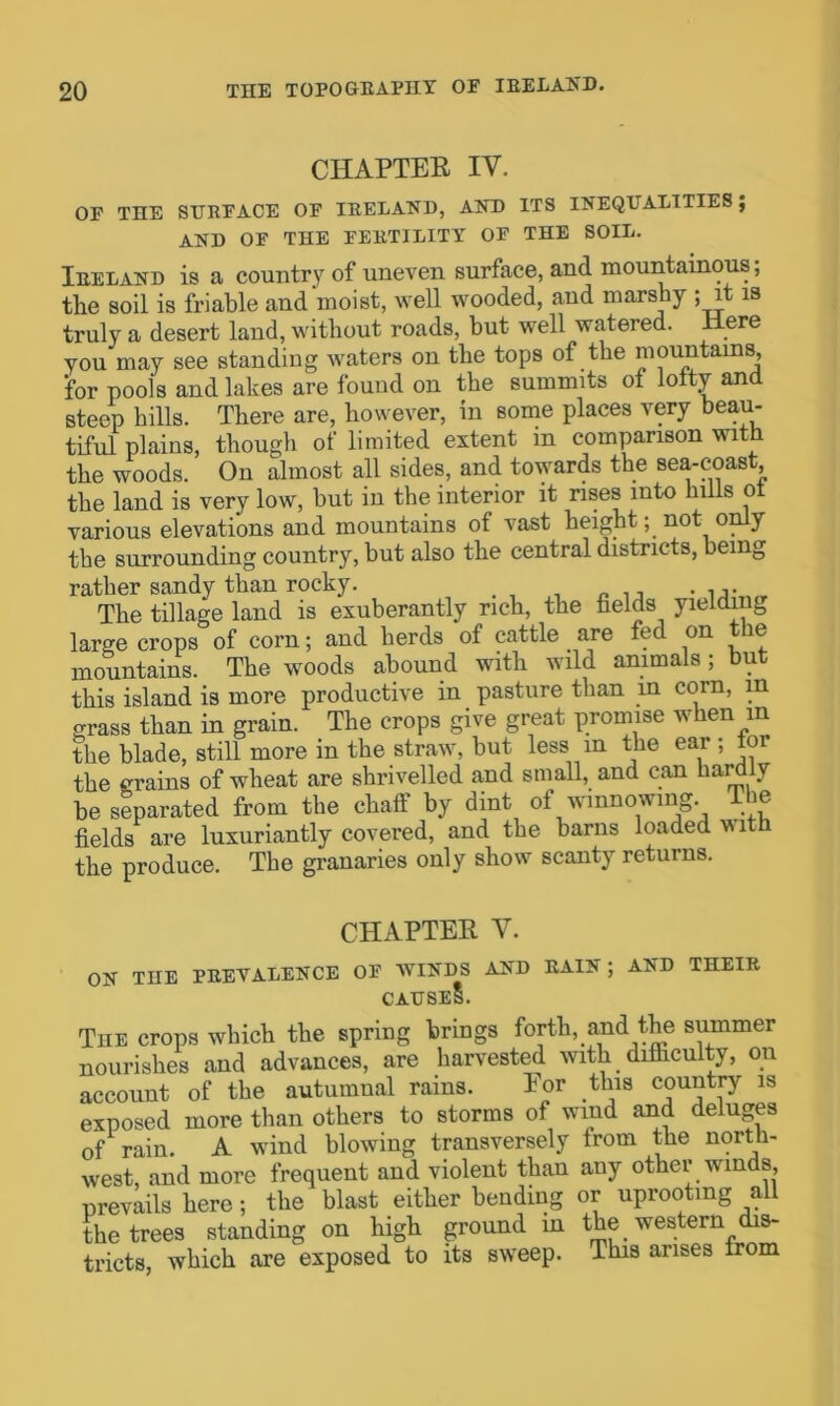 CHAPTER IV. OF THE SURFACE OF IRELAND, AND ITS INEQUALITIES; AND OF THE FERTILITY OF THE SOIL. Ireland is a country of uneven surface, and mountainous; the soil is friable and moist, well wooded, and marshy ; it is truly a desert land, without roads, but well watered. Here you may see standing waters on the tops of the mountains, for pools and lakes are found on the summits of lofty and steep hills. There are, however, in some places very beau- tiful plains, though of limited extent in comparison with the woods. On almost all sides, and towards the sea-coast the land is very low, but in the interior it rises into lulls oi various elevations and mountains of vast height y not o y the surrounding country, but also the central districts, being rather sandy than rocky. . The tillage land is exuberantly rich, the fields yielding large crops of corn; and herds of cattle are fee on ie mountains. The woods abound with wild animals; but this island is more productive in pasture than in corn, in grass than in grain. The crops give great promise when m the blade, still more in the straw, but less m the ear ; toi the grains of wheat are shrivelled and small, and can hardly be separated from the chaff by dint of winnowing The fields are luxuriantly covered, and the barns loaded with the produce. The granaries only show scanty returns. CHAPTER V. ON THE PREVALENCE OF WINDS AND RAIN ; AND THEIR CAUSES. The crops which the spring brings forth, and the summer nourishes and advances, are harvested with difficulty, on account of the autumnal rams. Eor this country is exposed more than others to storms of wind and deluges of rain. A wind blowing transversely from the north- west and more frequent and violent than any other winds, prevails here; the blast either bending or uprooting all the trees standing on high ground in the western dis- tricts, which are exposed to its swreep. This arises from