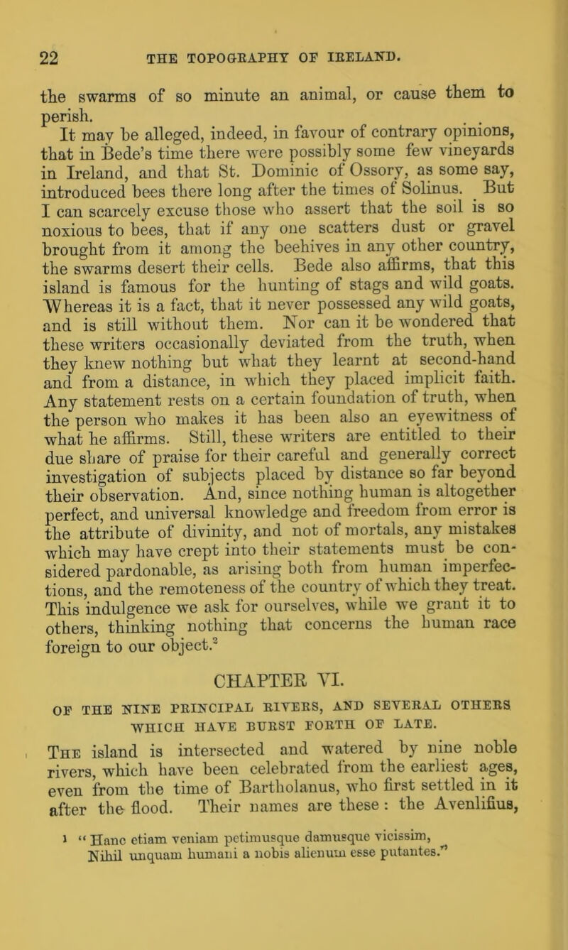 the swarms of so minute an animal, or cause them to perish. It may he alleged, indeed, in favour of contrary opinions, that in Bede’s time there were possibly some few vineyards in Ireland, and that St. Dominic of Ossory, as some say, introduced bees there long after the times ol Solinus. . But I can scarcely excuse those who assert that the soil is so noxious to bees, that if any one scatters dust or gravel brought from it among the beehives in any other country, the swarms desert their cells. Bede also affirms, that this island is famous for the hunting of stags and wild goats. Whereas it is a fact, that it never possessed any wild goats, and is still without them. Nor can it be wondered that these writers occasionally deviated from the truth, when they knew nothing but what they learnt at second-hand and from a distance, in which they placed implicit faith. Any statement rests on a certain foundation of truth, when the person who makes it has been also an eyewitness of what he affirms. Still, these writers are entitled to their due share of praise for their careful and generally correct investigation of subjects placed by distance so far beyond their observation. And, since nothing human is altogether perfect, and universal knowledge and freedom from error is the attribute of divinity, and not of mortals, any mistakes which may have crept into their statements must be con- sidered pardonable, as arising both from human imperfec- tions, and the remoteness of the country of which they treat. This indulgence we ask for ourselves, while we grant it to others, thinking nothing that concerns the human race foreign to our object.' CHAPTER YI. OF THE NINE PRINCIPAL EIVEKS, AND SEVERAL OTHERS WHICH HAVE BURST FOETH OF LATE. The island is intersected and watered by nine noble rivers, which have been celebrated from the earliest ages, even from the time of Bartholanus, who first settled in it after the flood. Their names are these: the AvenlifiuB, i “ Hanc ctiam veniam petimusque damusque vicissim, Nihil vuiquam kumani a nobis aliemita esse putantes.’’’