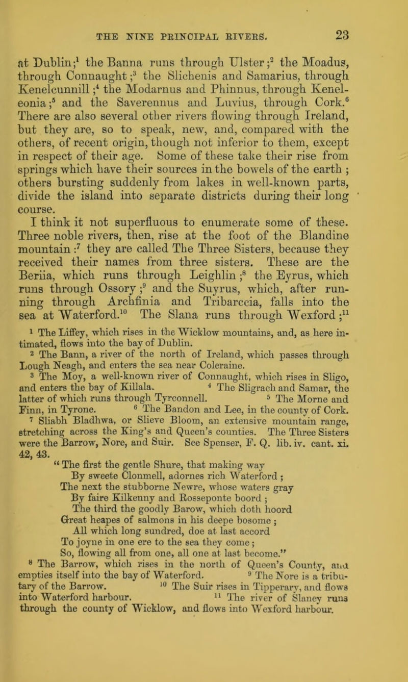 at Dublin;1 tbe Banna runs through Ulster;2 the Moadus, through Connaught ;3 the Slichenis and Samarius, through Kenelcunnill ;4 the Modarnus and Phinnus, through Kenel- eonia ;5 and the Savereunus and Luvius, through Cork.6 There are also several other rivers flowing through Ireland, but they are, so to speak, new, and, compared with the others, of recent origin, though not inferior to them, except in respect of their age. Some of these take their rise from springs which have their sources in the bowels of the earth ; others bursting suddenly from lakes in well-known parts, divide the island into separate districts during their long course. I think it not superfluous to enumerate some of these. Three noble rivers, then, rise at the foot of the Blandine mountain :7 they are called The Three Sisters, because they received their names from three sisters. These are the Beriia, which runs through Leighlin ;8 the Eyrus, which runs through Ossory ;9 and the Suyrus, which, after run- ning through Archfinia and Tribarceia, falls into the sea at Waterford.10 The Slana runs through Wexford ;u 1 The Liffey, which rises in the Wicklow mountains, and, as here in- timated, flows into the bay of Dublin. 2 The Bann, a river of the north of Ireland, which passes through Lough Neagh, and enters the sea near Coleraine. 3 The Moy, a well-known river of Connaught, which rises in Sligo, and enters the bay of Killala. 4 The Sligrach and Samar, the latter of which runs through Tyrconnell. 5 The Morne and Finn, in Tyrone. 6 The Bandon and Lee, in the county of Cork. 7 Sliabh Bladhwa, or Slieve Bloom, an extensive mountain range, stretching across the King’s and Queen’s counties. The Three Sisters were the Barrow, Nore, and Suir. See Spenser, F. Q. lib. iv. cant. xi. 42, 43. “ The first the gentle Shure, that making way By sweete Clonmell, adornes rich Waterford ; The next the stubbome Newre, whose waters gray By faire Kilkenny and Rosseponte boord ; The third the goodly Barow, which doth hoord Great heapes of salmons in his deepe bosome ; All which long sundred, doe at last accord To joyue in one ere to the sea they come; So, flowing all from one, all one at last become.” 8 The Barrow, which rises in the north of Queen’s County, at.a empties itself into the bay of Waterford. 9 The Nore is a tribu- tary of the Barrow. 10 The Suir rises in Tipperary, and flows into Waterford harbour. 11 The river of Slaney runs through the county of Wicklow, and flows into Wexford harbour.