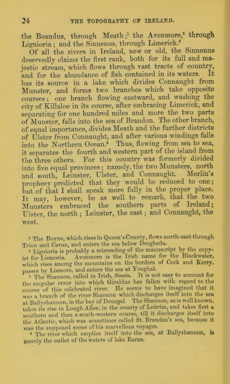 the Boandus, through Meath •/ the Avonmore,1 2 3 through Lignioria ; and the Sinnenus, through Limerick.* Of all the rivers in Ireland, new or old, the Sinnenus deservedly claims the first rank, both for its full and ma- jestic stream, which flows through vast tracts of country, and for the abundance of fish contained in its waters. It has its source in a lake which divides Connaught from Munster, and forms two branches which take opposite courses ; one branch flowing eastward, and washing the city of Killaloe in its course, after embracing Limerick, and separating for one hundred miles and more the two parts of Munster, falls into the sea of Brandon. The other branch, of equal importance, divides Meath and the further districts of Ulster from Connaught, and after various windings falls into the Northern Ocean.4 Thus, flowing from sea to sea, it separates the fourth and western part of the island from the three others. Bor this country was formerly divided into five equal provinces ; namely, the two Munsters, north and south, Leinster, Ulster, and Connaught. Merlin’s prophecy predicted that they would be reduced to one; but of that I shall speak more fully in the proper place. It may, however, loe as well to remark, that the two Munsters embraced the southern parts of Ireland; Ulster, the north ; Leinster, the east j and Connaught, the west. 1 The Boyne, which rises in Queen’s County, flows north-east through Trion and Cavan, and enters the sea below Drogheda. 2 Lignioria is probably a misreading of the manuscript by the copy- ist for Lismoria. Avonmore is the Irish name for the Blackwater, which rises among the mountains on the borders of Cork and Kerry, passes by Lismore, and enters the sea at Youghal. 3 The* Shannon, called in Irish, Sinain. It is not easy to account for the singular error into which Giraldus has fallen with regard to the course of this celebrated river. He seems to have imagined that it wa« a branch of the river Shannon which discharges itself into the sea at Ballyshannon, in the bay of Donegal. The Shannon, as is well known, takes its rise in Lough Allen, in the county of Leitrim, and takes first a southern and then a south-western course, till it discharges itself into the Atlantic, which was sometimes called St. Brandan’s sea, because it was the supposed scene of his marvellous voyages. 4 The river which empties itself into the sea, at Ballyshannon, is merely the outlet of the waters of lake Earne.