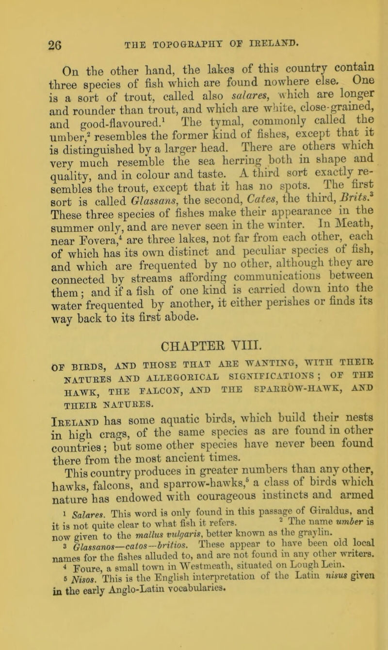 On the other hand, the lakes of this country contain three species of fish which are found nowhere else. One is a sort of trout, called also sulares, which are longer and rounder than trout, and which are white, close-grained, and good-flavoured.1 The tymal, commonly called the umber,2 resembles the former kind of fishes, except that it is distinguished by a larger head. There are others which very much resemble the sea herring both in shape and quality, and in colour and taste. A third sort exactly re- sembles the trout, except that it has no spots. The fust sort is called Glassans, the second, Cates, the third, Brits. These three species of fishes make their appearance in the summer only, and are never seen in the winter. In Meath, near Eovera,4 are three lakes, not far from each other, each of which has its own distinct and peculiai species of fish, and which are frequented by no other, although they are connected by streams affording communications between them; and if a fish of one kind is carried down into the water frequented by another, it either perishes or finds its way back to its first abode. CHAPTER VIII. OF BIEDS, AND THOSE THAT AEE WANTING, WITH THEIE NATUEES AND ALLEGOEICAL SIGNIFICATIONS ; OF THE HAWK, THE FALCON, AND THE SPAEEOW-HAWK, AND THEIE NATUEES. Ieeland has some aquatic birds, which build their nests in high crags, of the same species as are found in other countries; but some other species have never been found there from the most ancient times. This country produces in greater numbers than any other, hawks, falcon’s, and sparrow-hawks,5 a class of birds which nature has endowed with courageous instincts and armed 1 Salares This word is only found in this passage of Giraldus, and it is not quite clear to what fish it refers. 2 The name umber is now given to the mate vulgaris, better known as the graylin. 3 Glassanos—catos—britios. These appear to have been old local names for the fishes alluded to, and are not found in any other writers. i Poure, a small town in Westmeath, situated on Lough Lem. s Nisos. This is the English interpretation of the Latin nisus given in the early Anglo-Latin vocabularies.