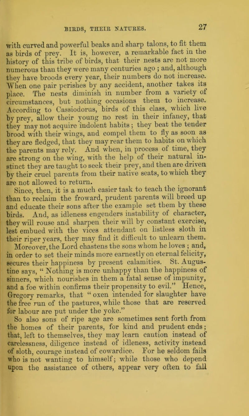 with curved and powerful beaks and sharp talons, to fit them as birds of prey. It is, however, a remarkable fact in the history of this tribe of birds, that their nests are not more numerous than they were many centuries ago ; and, although they have broods every year, their numbers do not increase. When one pair perishes by any accident, another takes its place. The nests diminish in number from a variety of circumstances, but nothing occasions them to increase. According to Cassiodorus, birds ot this class, which live bv prey, allow their young no rest in their infancy, that they may not acquire indolent habits ; they beat the tender brood with their wiugs, aud compel them to fly as soon as they are fledged, that they may rear them to habits on which the parents may rely. And when, in process ot time, they are strong on the wing, with the help ot their natural in- stinct they are taught to seek their prey, and then are driven by their cruel parents from their native seats, to which they are not allowed to return. Since, then, it is a much easier task to teach the ignorant than to reclaim the froward, prudent parents will breed up and educate their sons after the example set them by these birds. And, as idleness engenders instability ot character, they will rouse and sharpen their will by constant exercise, lest embued with the vices attendant on listless sloth in their riper years, they may find it difficult to unlearn them. Moreover, the Lord chastens the sons whom he loves ; and, in order to set their minds more earnestly on eternal felicity, secures their happiness by present calamities. St. Augus- tine says, “ Nothing is more unhappy than the happiness of sinners, which nourishes in them a fatal sense ot impunity, and a foe within confirms their propensity to evil.” Hence, Gregory remarks, that “ oxen intended for slaughter have the free run of the pastures, while those that are reserved for labour are put under the yoke.” So also sons of ripe age are sometimes sent forth from the homes of their parents, for kind and prudent ends ; that, left to themselves, they may learn caution instead of carelessness, diligence instead of idleness, activity instead of sloth, courage instead of cowardice. Lor he seldom fails who is not wanting to himself; while those who depend upon the assistance of others, appear very often to fall