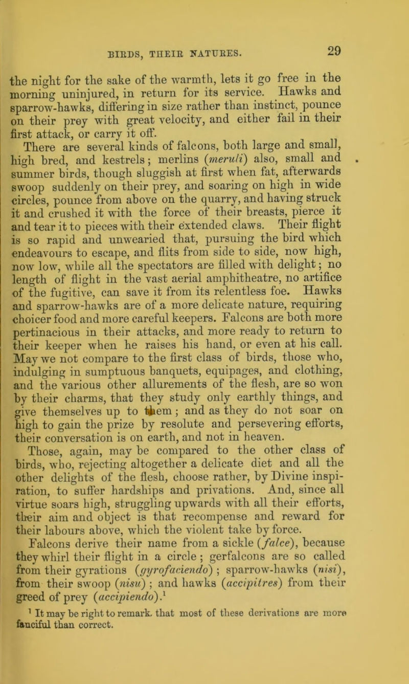 the night for the sake of the warmth, lets it go free in the morning uninjured, in return tor its service. Hawks and sparrow-hawks, differing in size rather than instinct, pounce on their prey with great velocity, and either fail in their first attack, or carry it off. There are several kinds of falcons, both large and small, high bred, and kestrels; merlins (meruit) also, small and summer birds, though sluggish at first when fat, afterwards swoop suddenly on their prey, and soaring on high in wide circles, pounce from above on the quarry, and having struck it and crushed it with the force of their breasts, pierce it and tear it to pieces with their extended claws. Their flight is so rapid and unwearied that, pursuing the bird which endeavours to escape, and flits from side to side, now high, now low, while all the spectators are filled with delight; no length of flight in the vast aerial amphitheatre, no artifice of the fugitive, can save it from its relentless foe. Hawks and sparrow-hawks are of a more delicate nature, requiring choicer food and more careful keepers. Falcons are both more pertinacious in their attacks, and more ready to return to their keeper when he raises his hand, or even at his call. May we not compare to the first class of birds, those who, indulging in sumptuous banquets, equipages, and clothing, and the various other allurements of the flesh, are so won by their charms, that they study only earthly things, and give themselves up to tfcem; and as they do not soar on high to gain the prize by resolute and persevering efforts, their conversation is on earth, and not in heaven. Those, again, may be compared to the other class of birds, who, rejecting altogether a delicate diet and all the other delights of the flesh, choose rather, by Divine inspi- ration, to suffer hardships and privations. And, since all virtue soars high, struggling upwards with all their efforts, their aim and object is that recompense and reward for their labours above, which the violent take by force. Falcons derive their name from a sickle {falce), because they whirl their flight in a circle ; gerfalcons are so called from their gyrations ((jyrofaciendo) ; sparrow-hawks (nisi), from their swoop (nisu) ; and hawks (accipitres) from their greed of prey (uccipiendo) } 1 It may be right to remark, that most of these derivat ions are more fanciful than correct.