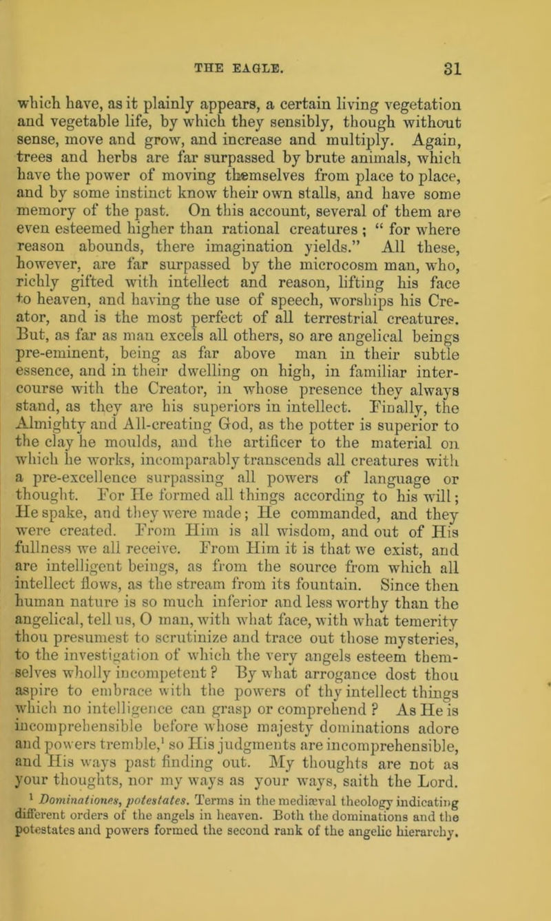 which have, as it plainly appears, a certain living vegetation and vegetable life, by which they sensibly, though without sense, move and grow, and increase and multiply. Again, trees and herbs are far surpassed by brute animals, which have the power of moving themselves from place to place, and by some instinct know their own stalls, and have some memory of the past. On this account, several of them are even esteemed higher than rational creatures ; “ for where reason abounds, there imagination yields.” All these, however, are far surpassed by the microcosm man, who, richly gifted with intellect and reason, lifting his face to heaven, and having the use of speech, worships his Cre- ator, and is the most perfect of all terrestrial creatures. But, as far as man excels all others, so are angelical beings pre-eminent, being as far above man in their subtle essence, and in their dwelling on high, in familiar inter- course with the Creator, in whose presence they always stand, as they are his superiors in intellect. Finally, the Almighty and All-creating God, as the potter is superior to the clay he moulds, and the artificer to the material on which lie works, incomparably transcends all creatures with a pre-excellence surpassing all powers of language or thought. For He formed all things according to his will; He spake, and they were made; He commanded, and they were created. From Him is all wisdom, and out of His fullness we all receive. From Him it is that we exist, and are intelligent beings, as from the source from which all intellect flows, as the stream from its fountain. Since then human nature is so much inferior and less worthy than the angelical, tell us, 0 man, with what face, with what temerity thou presumest to scrutinize and trace out those mysteries, to the investigation of which the very angels esteem them- selves wholly incompetent ? By what arrogance dost thou aspire to embrace with the powers of thy intellect things which no intelligence can grasp or comprehend ? As He is incomprehensible before whose majesty dominations adore and powers tremble,1 so His judgments are incomprehensible, and His ways past finding out. My thoughts are not as your thoughts, nor my ways as your ways, saith the Lord. 1 Dominationes, potentates. Terms in the mediaeval theology indicating different orders of the angels in heaven. Both the dominations and the potestates and powers formed the second rank of the angelic hierarchy.